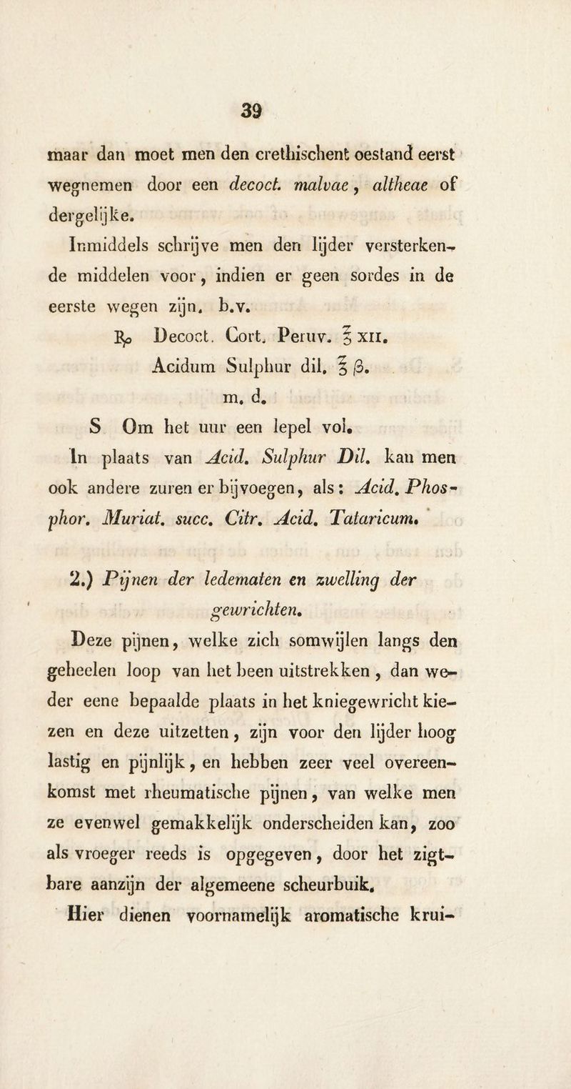 maar dan moet men den crethischent oestand eerst wegnemen door een decocL malvcte, altheae of dergelijke. Inmiddels schrijve men den lijder versterken- de middelen voor, indien er geen sordes in de eerste wegen zijn, b.v. Bp Decoct, Gort, Peruv. § xn. Acidum Sulphur dil, 5 (3, m. d. S Om het uur een lepel vol, In plaats van Acid. Sulphur Dil, kan men ook andere zuren er bij voegen, als: Acid. Phos- phor. Muriat. succ. Citr. Acid. Tataricum. 2.) Pijnen der ledematen en zwelling der gewrichten. Deze pijnen, welke zich somwijlen langs den gebeden loop van het been uitstrekken , dan we¬ der eene bepaalde plaats in het kniegevvricht kie¬ zen en deze uitzetten, zijn voor den lijder hoog lastig en pijnlijk, en hebben zeer veel overeen¬ komst met rheumatische pijnen, van welke men ze evenwel gemakkelijk onderscheiden kan, zoo als vroeger reeds is opgegeven, door het zigt- bare aanzijn der algemeene scheurbuik. Hier dienen voornamelijk aromatische krui-