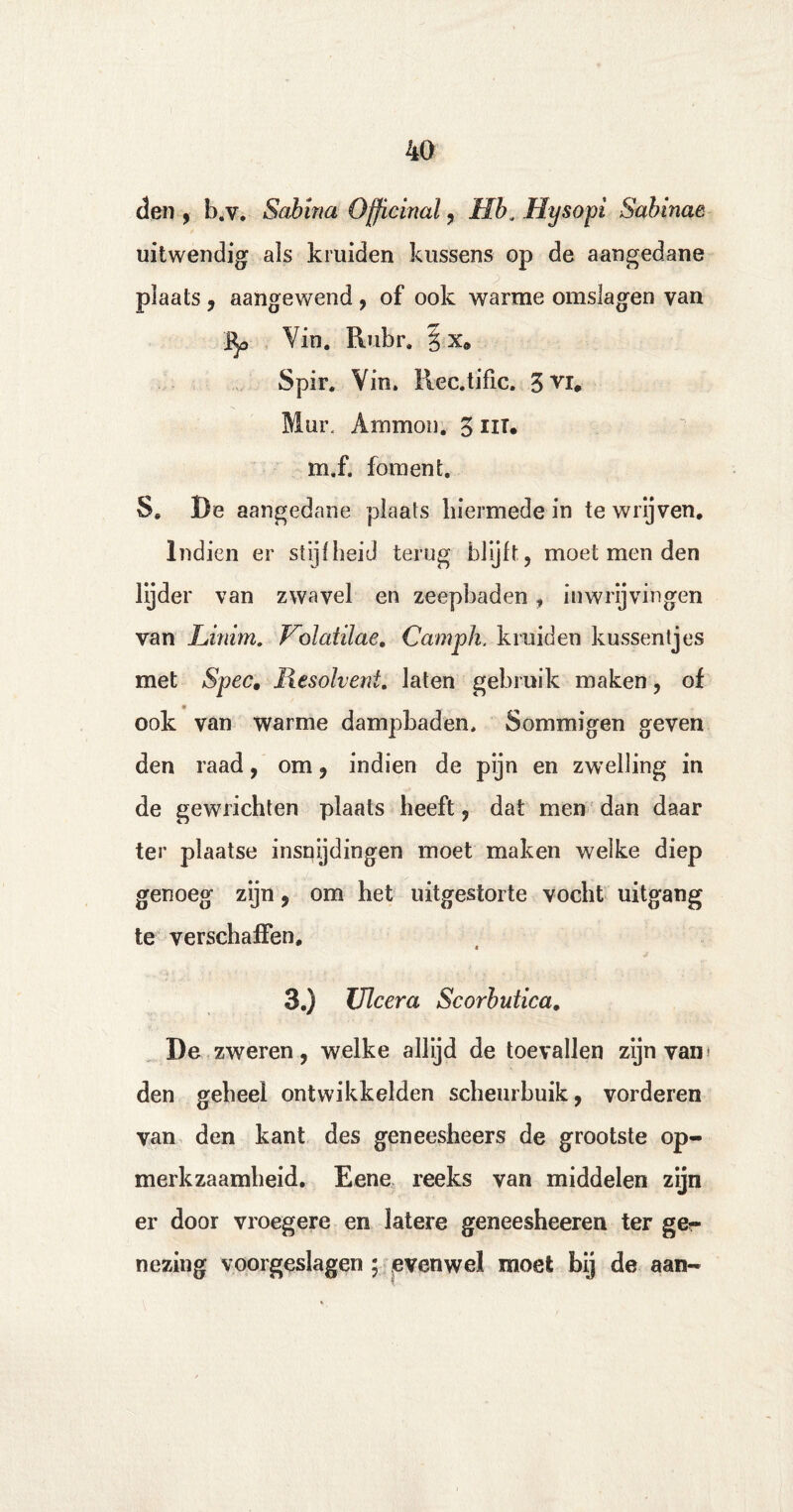 den , l).v. Salrina Officinal , Hh.. Hysopi Sabinae uitwendig als kruiden kussens op de aangedane plaats , aangewend , of ook warme omslagen van Bp Vin. Rubr. § xft Spir. Vin. Rec.tific. 5vi0 Mur. Ammon. 3 iit. m.f. foment. 8e De aangedane plaats hiermede in te wrijven. Indien er stijfheid terug blijft, moet men den lijder van zwavel en zeepbaden , inwrijvingen van Linim. Volatilae. Camph. kruiden kussentjes met Spec, Resolvent. laten gebruik maken, of ook van warme dampbaden. Sommigen geven den raad, om, indien de pijn en zwelling in de gewrichten plaats heeft, dat men dan daar ter plaatse insnijdingen moet maken welke diep genoeg zijn, om het uitgestorte vocht uitgang te verschaffen, 3.) Ulcera Scorbutica. De zweren, welke allijd de toevallen zijn van» den geheel ontwikkelden scheurbuik, vorderen van den kant des geneesheers de grootste op¬ merkzaamheid. Eene reeks van middelen zijn er door vroegere en latere geneesheeren ter ger nezing voorgeslagen ; evenwel moet bij de aan-