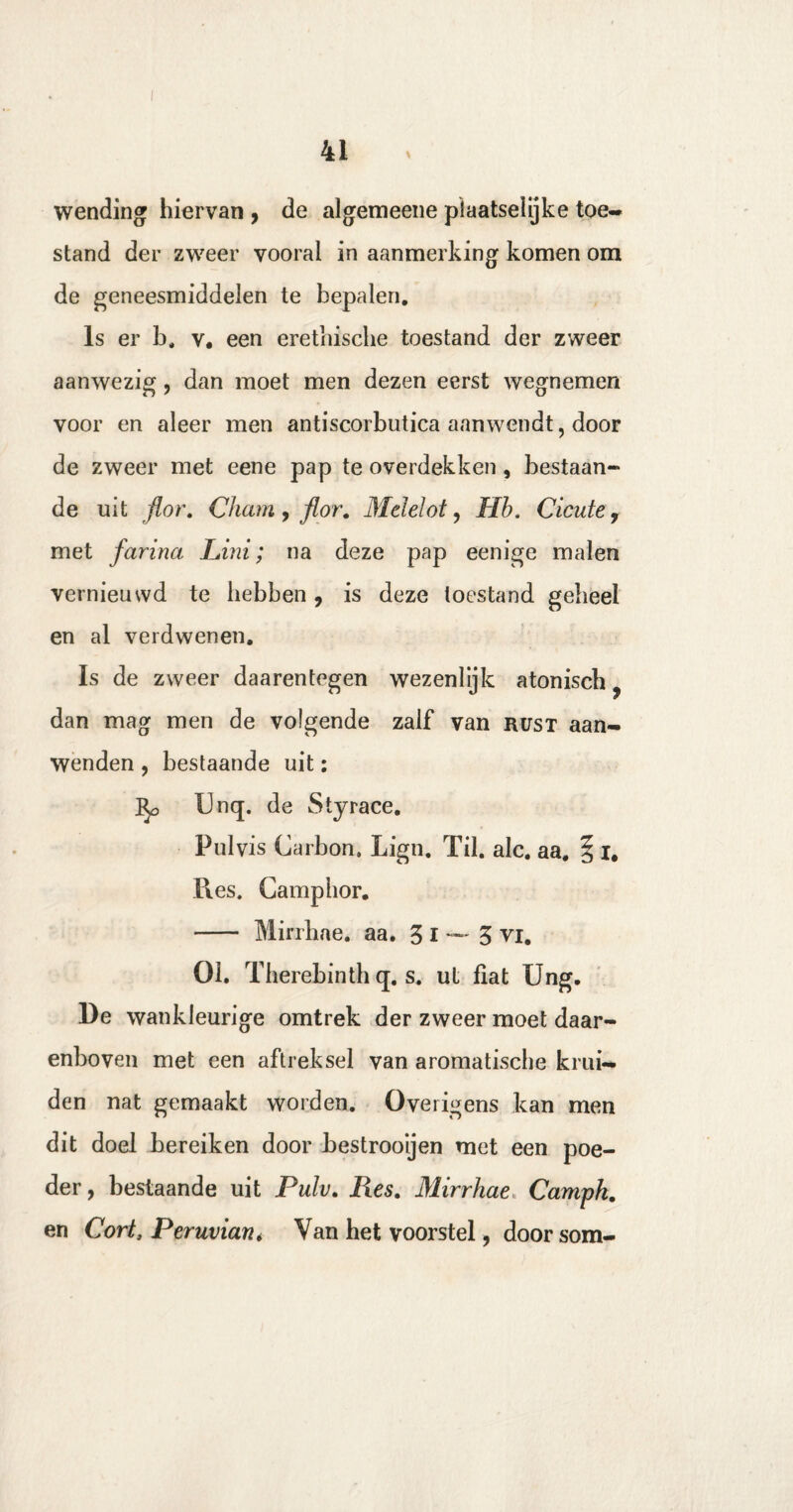 wending hiervan , de algemeene piaatseïijke toe¬ stand der zweer vooral in aanmerking komen om de geneesmiddelen te bepalen. Is er b. v, een erethische toestand der zweer aanwezig, dan moet men dezen eerst wegnemen voor en aleer men antiscorbutica aanwendt, door de zweer met eene pap te overdekken , bestaan¬ de uit flor. Cham y flor. Mdelot, Hb. Cicute 7 met farina Lini; na deze pap eenige malen vernieuwd te hebben, is deze toestand geheel en al verdwenen. Is de zweer daarentegen wezenlijk atonisch, dan mag men de volgende zalf van rust aan¬ wenden , bestaande uit: ]^> Unq. de Styrace. Pulvis Carbon, Ligti. Til. alc. aa. § i# Pies. Camphor. - Mirrhae. aa. 3 i —- 3 vi. 01. Therebinth q. s. ut fiat Ung. De wankleurige omtrek der zweer moet daar¬ enboven met een aftreksel van aromatische krui¬ den nat gemaakt worden. Overigens kan men dit doel bereiken door bestrooijen met een poe¬ der , bestaande uit Pulv. lies. Mirrhae, Camph. en Gort, Peruvian* Van het voorstel, door som-