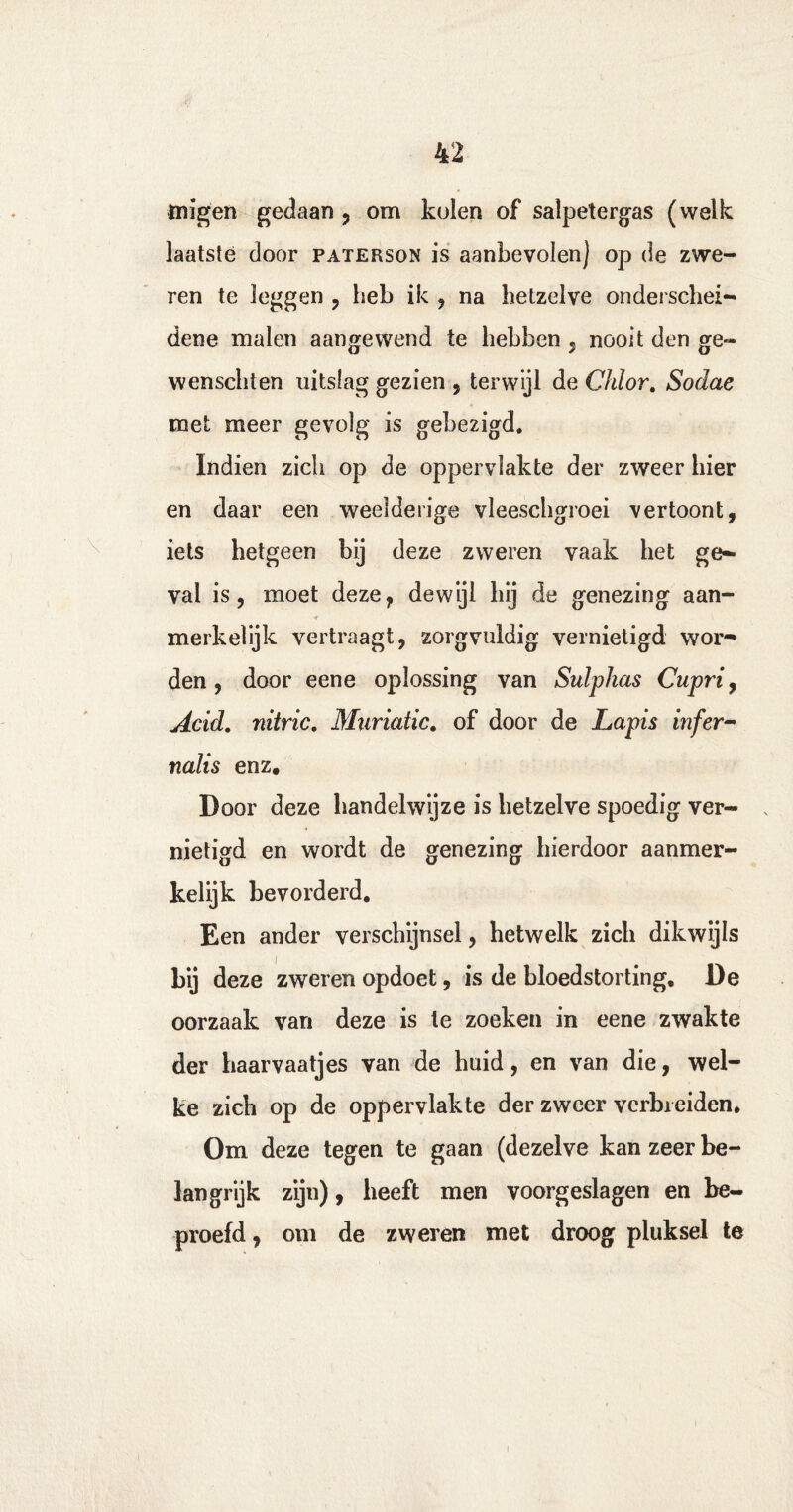 tuigen gedaan ? om kolen of salpetergas (welk laatste door paterson is aanbevolen) op de zwe¬ ren te leggen , heb ik , na hetzelve onderschei¬ dene malen aangewend te hebben , nooit den ge~ wenschien uitslag gezien , terwijl de Chlor. Sodae met meer gevolg is gebezigd. Indien zich op de oppervlakte der zweer hier en daar een weelderige vleeschgroei vertoont, iets hetgeen bij deze zweren vaak het ge¬ val is, moet deze, dewijl hij de genezing aan- ■r merkelijk vertraagt, zorgvuldig vernietigd wor¬ den, door eene oplossing van Sulphas Cupri, Acid. nitric. Muriatic. of door de Lapis infer- nalis enz. Door deze handelwijze is hetzelve spoedig ver¬ nietigd en wordt de genezing hierdoor aanmer¬ kelijk bevorderd. Een ander verschijnsel, hetwelk zich dikwijls bij deze zweren opdoet, is de bloedstorting, De oorzaak van deze is te zoeken in eene zwakte der haarvaatjes van de huid, en van die, wel¬ ke zich op de oppervlakte der zweer verbreiden. Om deze tegen te gaan (dezelve kan zeer be¬ langrijk zijn), heeft men voorgeslagen en be¬ proefd , om de zweren met droog pluksel te i