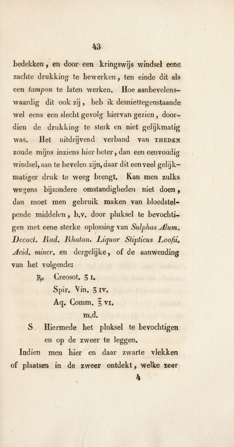 bedekken, en door een kringswijs windsel eene zachte drukking te bewerken, ten einde dit als een tampon te laten werken. Hoe aanbevelens¬ waardig dit ook zij , heb ik desniettegenstaande wel eens een slecht gevolg hiervan gezien , door¬ dien de drukking te sterk en niet gelijkmatig was. Het uitdrijvend verband van theden zoude mijns inziens hier beter, dan een eenvoudig windsel, aan te bevelen zijn, daar dit een veel gelijk¬ matiger druk te weeg brengt. Kan men zulks wegens bijzondere omstandigheden niet doen, dan moet men gebruik maken van bloedstel¬ pende middelen, b.v. door pluksel te bevochti¬ gen met eene sterke oplossing van Sulphas Alum, Decoct. Had. Rhatan. Liquor Siipticus Loofiü Acid. miner. en dergelijke, of de aanwending van het volgende: Jtp Creosot. 3 x. Spir. Vin. 3 iv. A<j. Comm. § vi. m.d. S. Hiermede het pluksel te bevochtigen en op de zweer te leggen. Indien men hier en daar zwarte vlekken of plaatsen in de zweer ontdekt, welke zeer 4