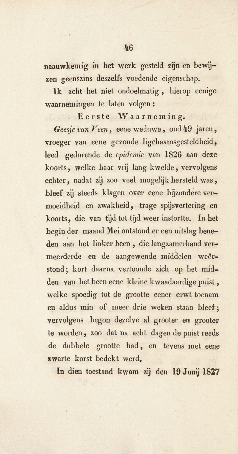 naauwkeurig in het werk gesteld zijn en bewij¬ zen geenszins deszelfs voedende eigenschap» Ik acht het niet ondoelmatig , hierop eenige waarnemingen te laten volgen: Eerste W aarneming, Geesje van Veen, eene weduwe, oud 49 jaren, vroeger van eene gezonde lichaamsgesteldheid, leed gedurende de epidemie van 1826 aan deze koorts, welke haar vrij lang kwelde, vervolgens echter, nadat zij zoo veel mogelijk hersteld was, bleef zij steeds klagen over eene bijzondere ver¬ moeidheid en zwakheid, trage spijsvertering en koorts, die van tijd tot tijd weer instortte. In het begin der maand Mei ontstond er een uitslag bene- i den aan het linker been , die langzamerhand ver¬ meerderde en de aangewende middelen weer¬ stond; kort daarna vertoonde zich op het mid¬ den van het been eene kleine kwaadaardige puist, welke spoedig tot de grootte eener erwt toenam en aldus min of meer drie weken staan bleef; vervolgens begon dezelve al grooter en grooter te worden, zoo dat na acht dagen de puist reeds de dubbele grootte had, en tevens met eene zwarte korst bedekt werd. In dien toestand kwam zij den 19 Junij 1827