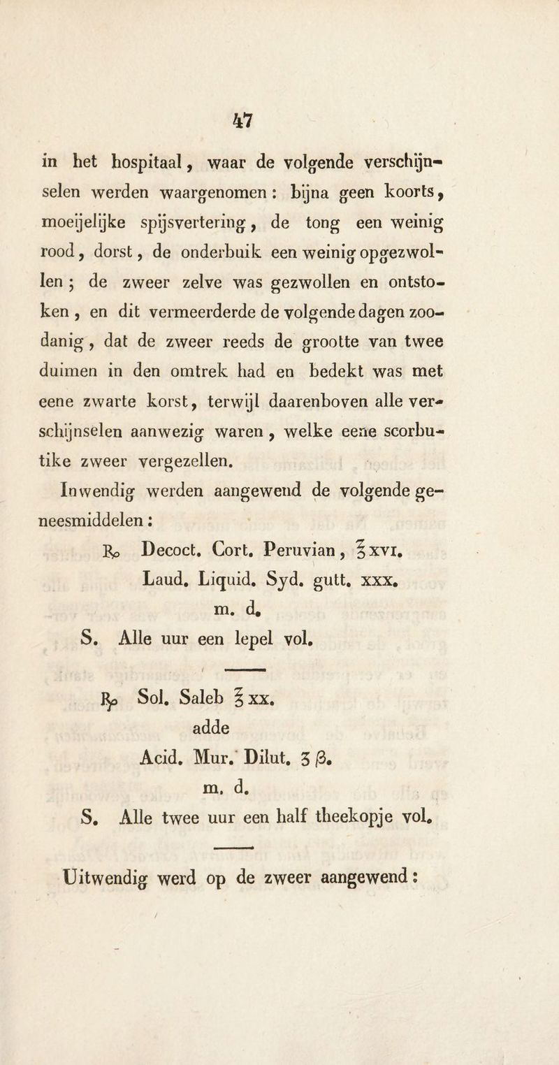 in het hospitaal, waar de volgende verschijn» selen werden waargenomen : bijna geen koorts, moeijelijke spijsvertering, de tong een weinig rood, dorst, de onderbuik een weinig opgezwol- len ; de zweer zelve was gezwollen en ontsto¬ ken , en dit vermeerderde de volgende dagen zoo¬ danig , dat de zweer reeds de grootte van twee duimen in den omtrek had en bedekt was met eene zwarte korst, terwijl daarenboven alle ver¬ schijnselen aanwezig waren , welke eene scorbu- tike zweer vergezellen. Inwendig werden aangewend de volgende ge¬ neesmiddelen ; Pp Decoct. Gort. Peruvian, §xvi. Laud. Liquid. Syd. gutt, xxx. m. d. S. Alle uur een lepel vol. i —■ Sol. Saleb §xx. adde Acid. Mur. Diiut. 3 m. d. S. Alle twee uur een half theekopje vol. Uitwendig werd op de zweer aangewend: