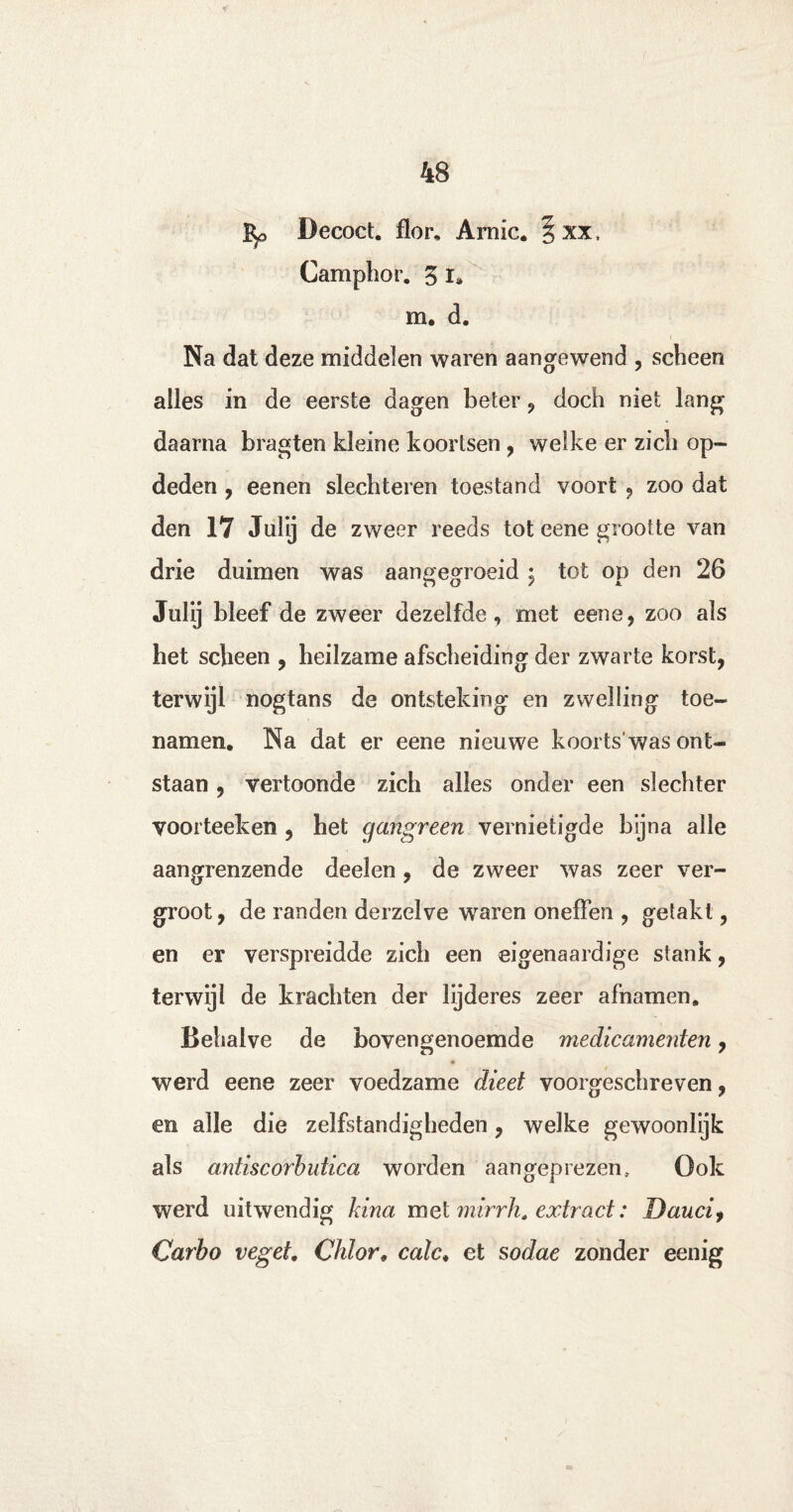 Decoct. flor* Arnic. § xx, Camphor. 3 i* m. d. Na dat deze middelen waren aangewend , scheen alles in de eerste dagen beter , doch niet lang daarna bragten kleine koortsen , welke er zich op¬ deden , eenen slechteren toestand voort , zoo dat den 17 Jnlij de zweer reeds tot eene grootte van drie duimen was aangegroeid $ tot op den 26 Julij bleef de zweer dezelfde, met eene, zoo als het scheen , heilzame afscheiding der zwarte korst, terwijl nogtans de ontsteking en zwelling toe¬ namen. Na dat er eene nieuwe koorts was ont¬ staan , vertoonde zich alles onder een slechter voorteeken , het gangreen vernietigde bijna alle aangrenzende deelen, de zweer was zeer ver¬ groot, de randen derzelve waren oneffen , getakt, en er verspreidde zich een eigenaardige stank, terwijl de krachten der lijderes zeer afnamen. Behalve de bovengenoemde medicamenten, werd eene zeer voedzame dieet voorgeschreven, en alle die zelfstandigheden, welke gewoonlijk als antiscorbutica worden aangeprezen. Ook werd uitwendig kina met mirrh. extract: Daucif Carbo veget, Chlor, calc. et sodae zonder eenig
