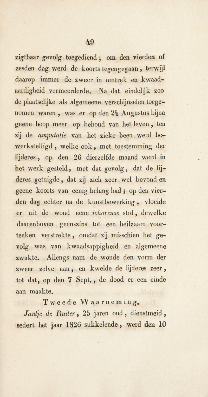 zigtbaar gevolg toegediend ; om den vierden of zesden dag werd de koorts tegengegaan, terwijl daarop immer de zweer in omtrek en kwaad¬ aardigheid vermeerderde. Na dat eindelijk zoo de plaatselijke als algemeene verschijnselen toege¬ nomen waren , was er op den 24 Augustus bijna geene hoop meer op behoud van het leven , ten zij de amputatie van het zieke been werd be¬ werkstelligd , welke ook, met toestemming der lijderes, op den 26 dierzelfde maand werd in liet werk gesteld, met dat gevolg, dat de lij¬ deres getuigde, dat zij zich zeer wel bevond en geene koorts van eenig belang had $ op den vier¬ den dag echter na de kunstbewerking, vloeide er uit de wond eene ichoreuse stof, dewelke daarenboven geenszins tot een heilzaam voor¬ teek en verstrekte, omdat zij misschien het ge¬ volg was van kwaadsappigheid en algemeene zwakte. Allengs nam de wonde den vorm der zweer zelve aan, en kwelde de lijderes zeer, tot dat, op den 7 Sept., de dood er een einde aan maakte. Tweede Waarneming, Jantje de Iluiter, 25 jaren oud, dienstmeid, sedert het jaar 1826 sukkelende, werd den 10