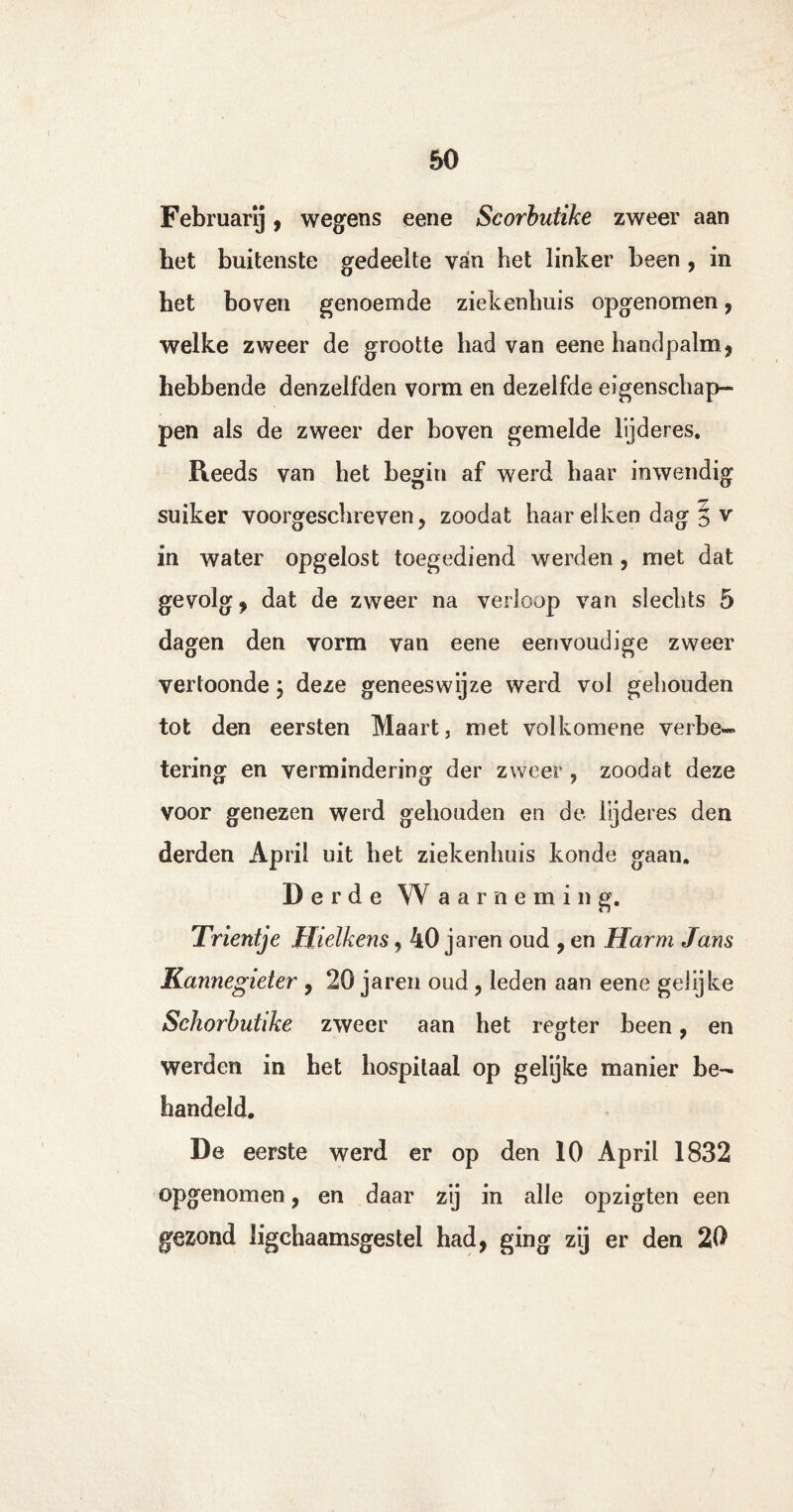 Februarij, wegens eene Scorbutike zweer aan het buitenste gedeelte van het linker been , in bet boven genoemde ziekenhuis opgenomen, welke zweer de grootte had van eene handpalm* hebbende denzelfden vorm en dezelfde eigenschap¬ pen als de zweer der boven gemelde lijderes. Reeds van het begin af werd haar inwendig suiker voorgeschreven, zoodat haar eiken dag § v in water opgelost toegediend werden , met dat gevolg* dat de zweer na verloop van slechts 5 dagen den vorm van eene eenvoudige zweer vertoonde; deze geneeswijze werd vol gehouden tot den eersten Maart, met volkomene verbe¬ tering en vermindering der zweer ? zoodat deze voor genezen werd gehouden en de lijderes den derden April uit het ziekenhuis konde gaan. Derde W a a r n e ra i n g. Trientje IJielkens, 40 jaren oud * en Harm Jans Kannegieter , 20 jaren oud, leden aan eene gelijke Schorbutike zweer aan het regter been, en werden in het hospitaal op gelijke manier be¬ handeld. De eerste werd er op den 10 April 1832 opgenomen, en daar zij in alle opzigten een gezond ligchaamsgestel had* ging zij er den 20