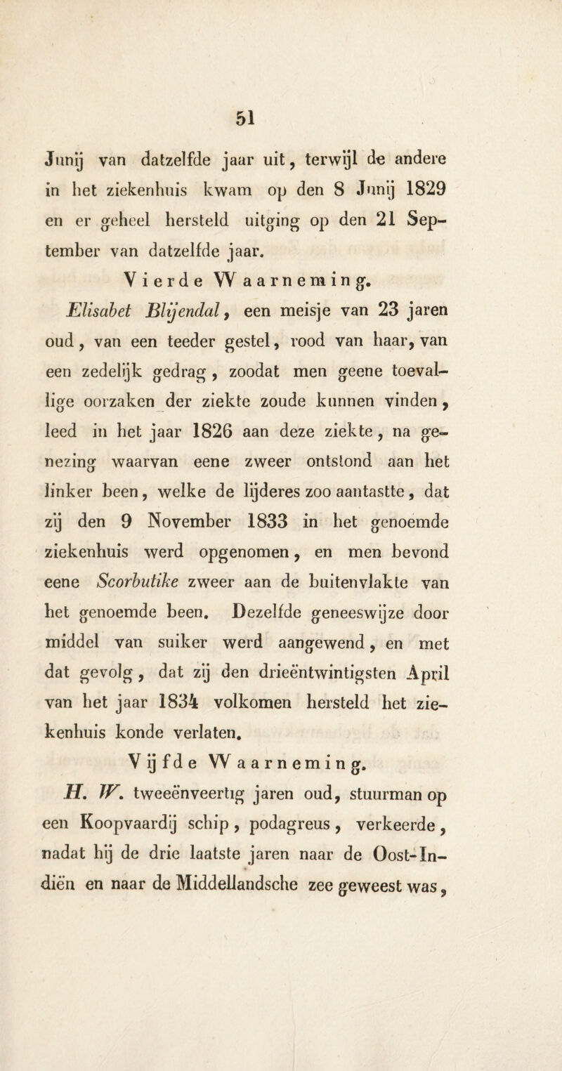 Jiinij van datzelfde jaar uit, terwijl de andere in het ziekenhuis kwam op den 8 Junij 1829 en er geheel hersteld uitging op den 21 Sep¬ tember van datzelfde jaar. Vierde Waarneming. Elisabet BUjendal, een meisje van 23 jaren oud, van een teeder gestel, rood van haar, van een zedelijk gedrag , zoodat men geene toeval¬ lige oorzaken der ziekte zoude kunnen vinden , leed in het jaar 1826 aan deze ziekte, na ge¬ nezing waarvan eene zweer ontstond aan het linker been, welke de lijderes zoo aantastte, dat zij den 9 November 1833 in bet genoemde ziekenhuis werd opgenomen, en men bevond eene Scorbutike zweer aan de buitenvlakte van bet genoemde been. Dezelfde geneeswijze door middel van suiker werd aangewend, en met dat gevolg , dat zij den drieëntwintigsten April van bet jaar 1834 volkomen hersteld bet zie¬ kenhuis konde verlaten. Vijfde Waarneming. H. W. tweeënveertig jaren oud, stuurman op een Koopvaardij schip , podagreus , verkeerde , nadat bij de drie laatste jaren naar de Oost-In- diën en naar de Middellandsche zee geweest was,