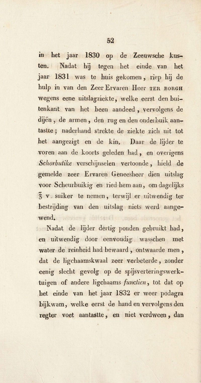 in het jaar 1830 op de Zeeuwsche kus¬ ten. Nadat hij tegen het einde van het jaar 1831 was te huis gekomen, riep hij de hulp in van den Zeer Ervaren Heer ter borgh wegens eene uitslagziekte, welke eerst den bui¬ tenkant van het been aandeed , vervolgens de dijen , de armen , den rug en den onderbuik aan¬ tastte ; naderhand strekte de ziekte zich uit tot het aangezigt en de kin. Daar de lijder te voren aan de koorts geleden had, en overigens Schorbutike verschijnselen vertoonde, hield de gemelde zeer Ervaren Geneesheer dien uitslag voor Scheurbuikig en ried hem aan, om dagelijks § v suiker te nemen, terwijl er uitwendig ter bestrijding van den uitslag niets werd aange¬ wend. Nadat de lijder dertig ponden gebruikt had, en uitwendig door eenvoudig wasschen met water de reinheid had bewaard , ontwaarde men , dat de ligchaamskwaal zeer verbeterde, zonder eenig slecht gevolg op de spijsverteringswerk- tuigen of andere ligchaams functien, tot dat op het einde van het jaar 1832 er weer podagra bijkwam, welke eerst de hand en vervolgens den regter voet aantastte, en niet verdween, dan