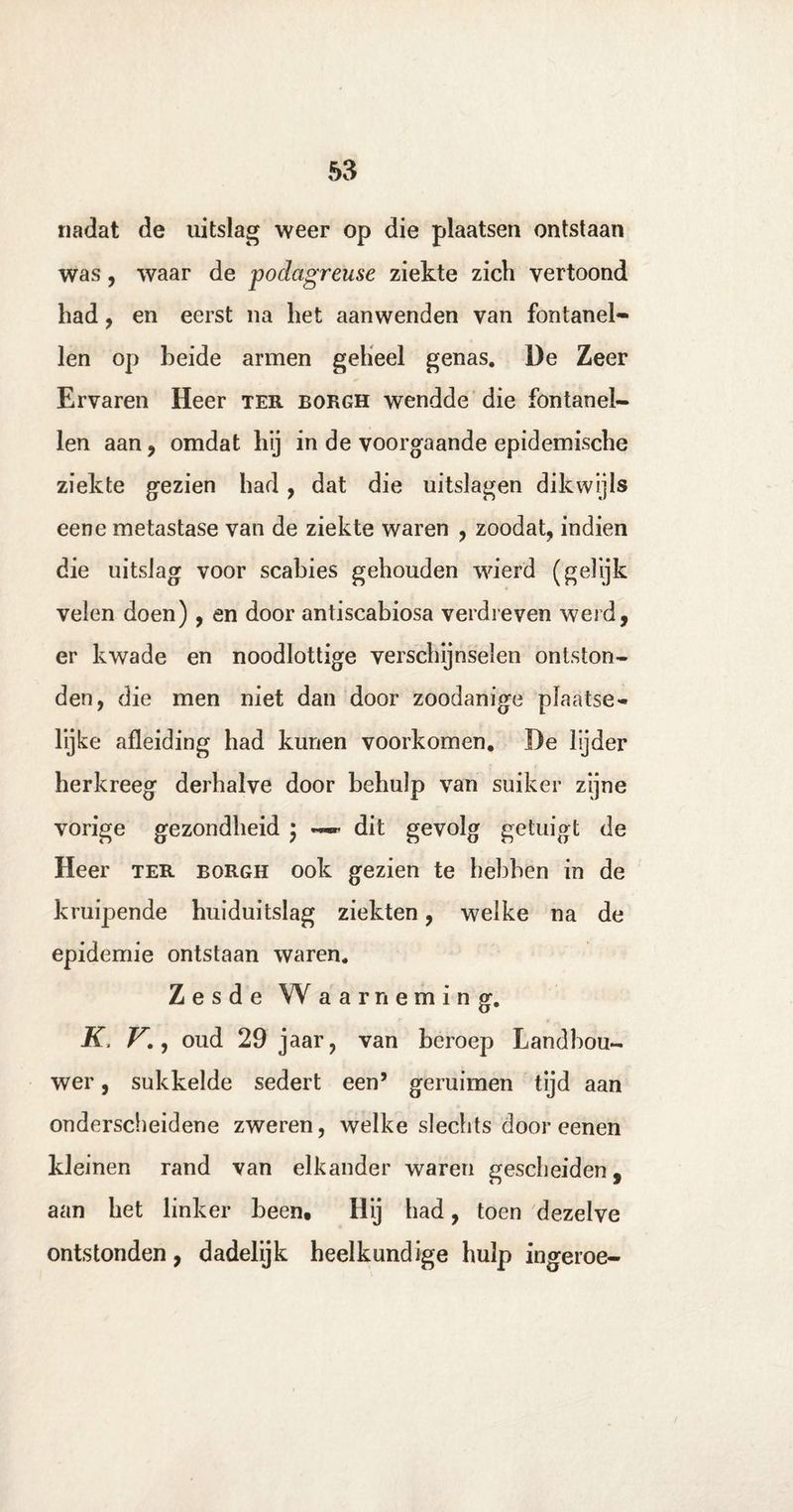 nadat de uitslag weer op die plaatsen ontstaan was, waar de podagreuse ziekte zich vertoond had, en eerst na het aanwenden van fontanel¬ len op heide armen geheel genas. De Zeer Ervaren Heer ter borgh wendde die fontanel¬ len aan, omdat hij in de voorgaande epidemische ziekte gezien had, dat die uitslagen dikwijls eene metastase van de ziekte waren , zoodat, indien die uitslag voor scabies gehouden wierd (gelijk velen doen), en door antiscabiosa verdreven weid, er kwade en noodlottige verschijnselen ontston¬ den, die men niet dan door zoodanige plaatse- lijke afleiding had kunen voorkomen. De lijder herkreeg derhalve door behulp van suiker zijne vorige gezondheid ; ~ dit gevolg getuigt de Heer ter borgh ook gezien te hebben in de kruipende huiduitslag ziekten, welke na de epidemie ontstaan waren. Zesde Waarneming. K, V., oud 29 jaar, van beroep Landbou¬ wer , sukkelde sedert een5 geruimen tijd aan onderscheidene zweren, welke slechts door eenen kleinen rand van elkander waren gescheiden, aan het linker been# Hij had, toen dezelve ontstonden, dadelijk heelkundige hulp ingeroe-