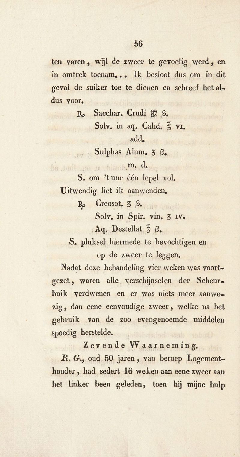 ten varen , wijl de zweer te gevoelig werd, en in omtrek toenam*. . Ik besloot dus om in dit geval de suiker toe te dienen en schreef liet al¬ dus voor. Bp Sacchar. Crudi ® (3. Solv. in aq. Calid. § vi* add, Sulphas Alum* 5 |3. m. d, S. om ’l uur één lepel vol. Uitwendig liet ik aanwenden* 3^> Creosot. 5 |3. Solv. in Spir. vin. 3 iv. Aq. Destellat | /3. S. pluksel hiermede te bevochtigen en op de zweer te leggen. Nadat deze behandeling vier weken was voort¬ gezet, waren alle verschijnselen der Scheur¬ buik verdwenen en er was niets meer aanwe¬ zig, dan eene eenvoudige zweer, welke na het gebruik van de zoo evengenoemde middelen spoedig herstelde. Zevende Waarneming. Ü. 6r., oud 50 jaren, van beroep Logement¬ houder , had sedert 16 weken aan eene zweer aan het linker been geleden, toen hij mijne hulp