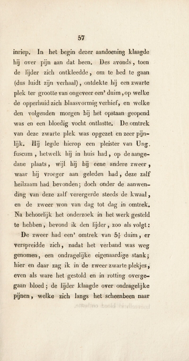 inriep. In het begin dezer aandoening klaagde hij over pijn aan dat been. Des avonds , toen de lijder zich ontkleedde, om te bed te gaan (dus luidt zijn verhaal) , ontdekte hij een zwarte plek ter grootte van ongeveer een’ duim, op welke de opperhuid zich blaasvormig verhief, en welke den volgenden morgen bij het opstaan geopend was en een bloedig vocht ontlastte. De omtrek van deze zwarte plek was opgezet en zeer pijn- lijk. Hij legde hierop een pleister van Ung, fuscum , hetwelk hij in huis had, op de aange¬ dane plaats, wijl hij bij eene andere zweer , waar hij vroeger aan geleden bad, deze zalf heilzaam had bevonden 5 doch onder de aanwen¬ ding van deze zalf verergerde steeds de kwaal, en de zweer won van dag tot dag in omtrek. Na behoorlijk het onderzoek in het werk gesteld te hebben, bevond ik den lijder, zoo als volgt: De zweer had een’ omtrek van duim, er verspreidde zich, nadat het verband was weg genomen, een ondragelijke eigenaardige stank* bier en daar zag ik in de zweer zwarte plekjes, even als ware het gestold en in rotting overge¬ gaan bloed; de lijder klaagde over ondragelijke pijnen, welke zich langs bet scheenbeen naar