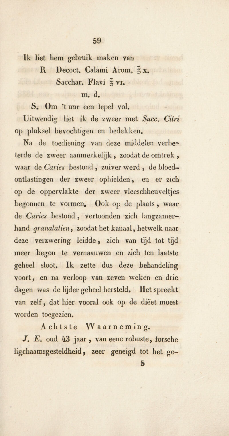 Ik liet hem gebruik maken van R Decoct. Calami Arom. 3 x. Sacchar. Flavi 5 vi. < m. d. S. Om ’t uur een lepel vol. Uitwendig liet ik de zweer met Succ. Citri op pluksel bevochtigen en bedekken. Na de toediening van deze middelen verbe¬ terde de zweer aanmerkelijk , zoodat de omtrek , waar de Curies bestond , zuiver werd , de bloed¬ ontlastingen der zweer ophielden, en er zich op de oppervlakte der zweer vleeschheuveltjes begonnen te vormen. Ook op de plaats , waar de Curies bestond , vertoonden zich langzamer¬ hand grunulutien, zoodat het kanaal, hetwelk naar deze verzwering leidde, zich van tijd tot tijd meer begon te vernaauwen en zich ten laatste geheel sloot. Ik zette dus deze behandeling voort, en na verloop van zeven weken en drie dagen was de lijder geheel hersteld. Het spreekt van zelf, dat hier vooral ook op de dieet moest worden toegezien. Achtste Waarneming. J. E. oud 43 jaar , van eene robuste, forsche lichaamsgesteldheid, zeer geneigd tot het ge- 5