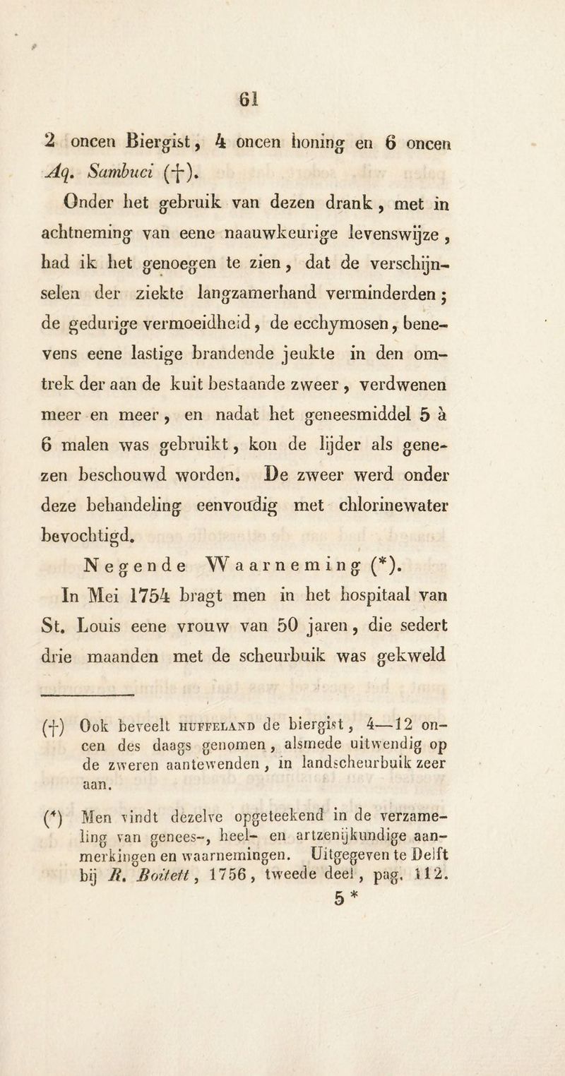2 oneen Biergist, 4 oneen honing en 6 oneen Aq. Sambuci (-}-). Onder liet gebruik van dezen drank , met in achtneming van eene naauwkeurige levenswijze , had ik het genoegen te zien, dat de verschijn¬ selen der ziekte langzamerhand verminderden • de gedurige vermoeidheid ? de ecchymosen, bene¬ vens eene lastige brandende jeukte in den om¬ trek der aan de kuit bestaande zweer , verdwenen meer en meer , en nadat het geneesmiddel 5 a 6 malen was gebruikt, kon de lijder als gene¬ zen beschouwd worden. De zweer werd onder deze behandeling eenvoudig met chlorinewater bevochtigd. Negende Waarneming (*). In Mei 1754 bragt men in het hospitaal van St. Louis eene vrouw van 50 jaren, die sedert drie maanden met de scheurbuik was gekweld (y) Ook beveelt huffeland de biergist, 4—12 on¬ een des daags genomen, alsmede uitwendig op de zweren aantewenden , in landscheurbuik zeer aan. (4) Men vindt dezelve opgeteekend in de verzame¬ ling van genees-, heel- en artzenykundige aan¬ merkingen en waarnemingen. Uitgegeven te Delft bij 7i, Boitett, 1756 , tweede deel, pag. 112. 5*