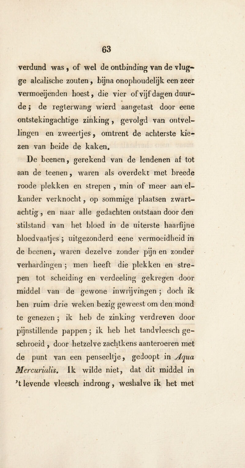 verdund was , of wel de ontbinding van de vlug¬ ge alcalische zouten, bijna onophoudelyk een zeer vermoeijenden hoest, die vier of vijf dagen duur- de; de reglerwang wierd aangetast door eene ontstekingachtige zinking, gevolgd van ontvel¬ lingen en zweertjes, omtrent de achterste kie¬ zen van beide de kaken. De beenen, gerekend van de lendenen af tot aan de teenen, waren als overdekt met breede roode plekken en strepen , min of meer aan el¬ kander verknocht, op sommige plaatsen zwart¬ achtig , en naar alle gedachten ontstaan door den stilstand van het bloed in de uiterste haarfijne bloedvaatjes ; uitgezonderd eene vermoeidheid in de beenen, waren dezelve zonder pijnen zonder verhardingen ; men heeft die plekken en stre¬ pen tot scheiding en verdeeling gekregen door middel van de gewone in wrijvingen ; doch ik ben ruim drie weken bezig geweest om den mond te genezen ; ik heb de zinking verdreven door pijnstillende pappen • ik heb het tandvleesch ge¬ schroeid , door hetzelve zachtkens aanteroeren met de punt van een penseeltje, gedoopt in Aqua Mercurialis. Ik wilde niet, dat dit middel in ’t levende vleesch indrong, weshalve ik het met