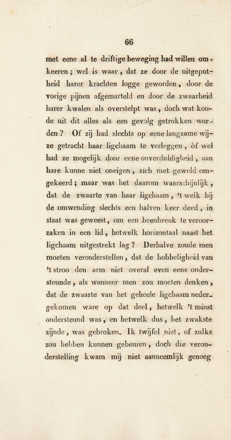 ) 66 met eene al te driftige beweging had willen om ^ keeren; wel is waar , dat ze door de uitgeput¬ heid harer krachten logge geworden, door de vorige pijnen afgemarteld en door de zwaarheid harer kwalen als overstelpt was , doch wat kou¬ de uit dit alles als een gevolg getrokken wor¬ den ? Of zij had slechts op eene langzame wij¬ ze getracht haar ligchaam te verleggen , of wel had ze mogelijk door eene onverduldigheid , aan hare kunne niet oneigen , zich met geweid om¬ gekeerd; maar was het daarom waarschijnlijk , dat de zwaarte van haar ligchaam , H welk bij de omwending slechts een halven keer deed, in staat was geweest, om een beenbreuk te veroor¬ zaken in een lid , hetwelk horizontaal naast het ligchaam uitgestrekt lag ? Derhalve zoude men moeten veronderstellen, dat de hobbeligheid van ’t stroo den arm niet overal even eens onder¬ steunde , als wanneer men zou moeten denken , dat de zwaarte van het gehcele ligchaam neder- gekomen ware op dat deel, hetwelk H minst ondersteund was, en hetwelk dus , het zwakste zijnde, was gebroken. Ik twyfel niet, of zulks zou hebben kunnen gebeuren , doch die veron¬ derstelling kwam mij niet aaoneemlijk genoeg