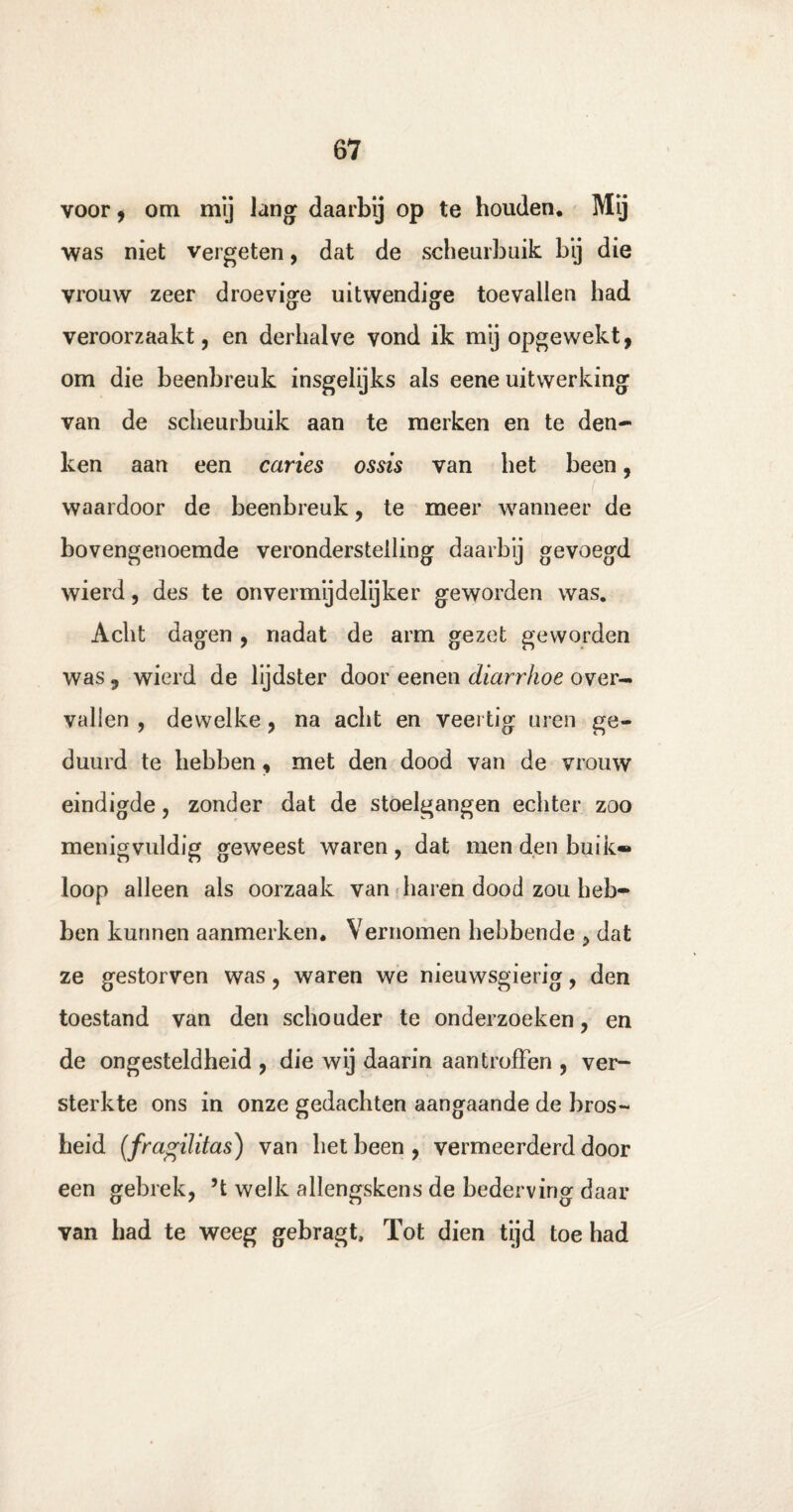 voor, om my lang daarbij op te houden. Mij was niet vergeten, dat de scheurbuik b‘y die vrouw zeer droevige uitwendige toevallen had veroorzaakt, en derhalve vond ik mij opgewekt, om die beenbreuk insgelijks als eene uitwerking van de scheurbuik aan te merken en te den¬ ken aan een caries ossis van het been, waardoor de beenbreuk, te meer wanneer de bovengenoemde veronderstelling daarbij gevoegd wierd, des te onvermijdelijker geworden was. Acht dagen , nadat de arm gezet geworden was , wierd de lijdster door eenen diarrhoe over¬ vallen , dewelke, na acht en veertig uren ge¬ duurd te hebben, met den dood van de vrouw eindigde, zonder dat de stoelgangen echter zoo menigvuldig geweest waren , dat men den buik* loop alleen als oorzaak van haren dood zou heb¬ ben kunnen aanmerken. Vernomen hebbende , dat ze gestorven was , waren we nieuwsgierig, den toestand van den schouder te onderzoeken, en de ongesteldheid , die wij daarin aan troffen , ver¬ sterkte ons in onze gedachten aangaande de bros¬ heid (fragilitas) van het been , vermeerderd door een gebrek, ’t welk allengskens de bederving daar van had te weeg gebragt, Tot dien tijd toe had
