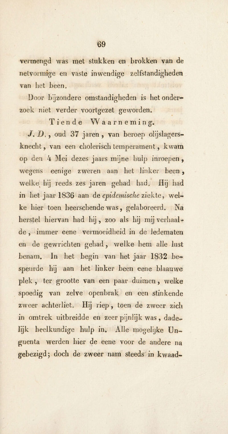 vermengd was met stukken en brokken van de netvormige en vaste inwendige zelfstandigheden van liet been. Door bijzondere omstandigheden is het onder¬ zoek niet verder voortgezel geworden. Tiende W a a r n e m i n g. J. D,, oud 37 jaren , van beroep olijslagers- knecht, van een cholerisch temperament, kwam op den 4 Mei dezes jaars mijne hulp inroepen, wegens eenige zweren aan het linker been , welke hij reeds zes jaren gehad had. Hij had in het jaar 1836 aan de epidemische ziekte, wel¬ ke hier toen heerschende was, gelaboreerd. Na herstel hiervan had hij , zoo als hij mij verhaal¬ de , immer eene vermoeidheid in de ledematen en de gewrichten gehad, welke hem alle lust benam. In het begin van het jaar 1832 be¬ speurde hij aan het linker been eene blaauwe plek , ter grootte van een paar duimen, welke spoedig van zelve openbrak en een stinkende zweer achterliet. Hij riep , toen de zweer zich in omtrek uitbreidde en zeer pijnlijk was, dade- lijk heelkundige hulp in. Alle mogelijke Un- guenta werden hier de eene voor de andere na gebezigd; doch de zweer nam steeds in kwaad-