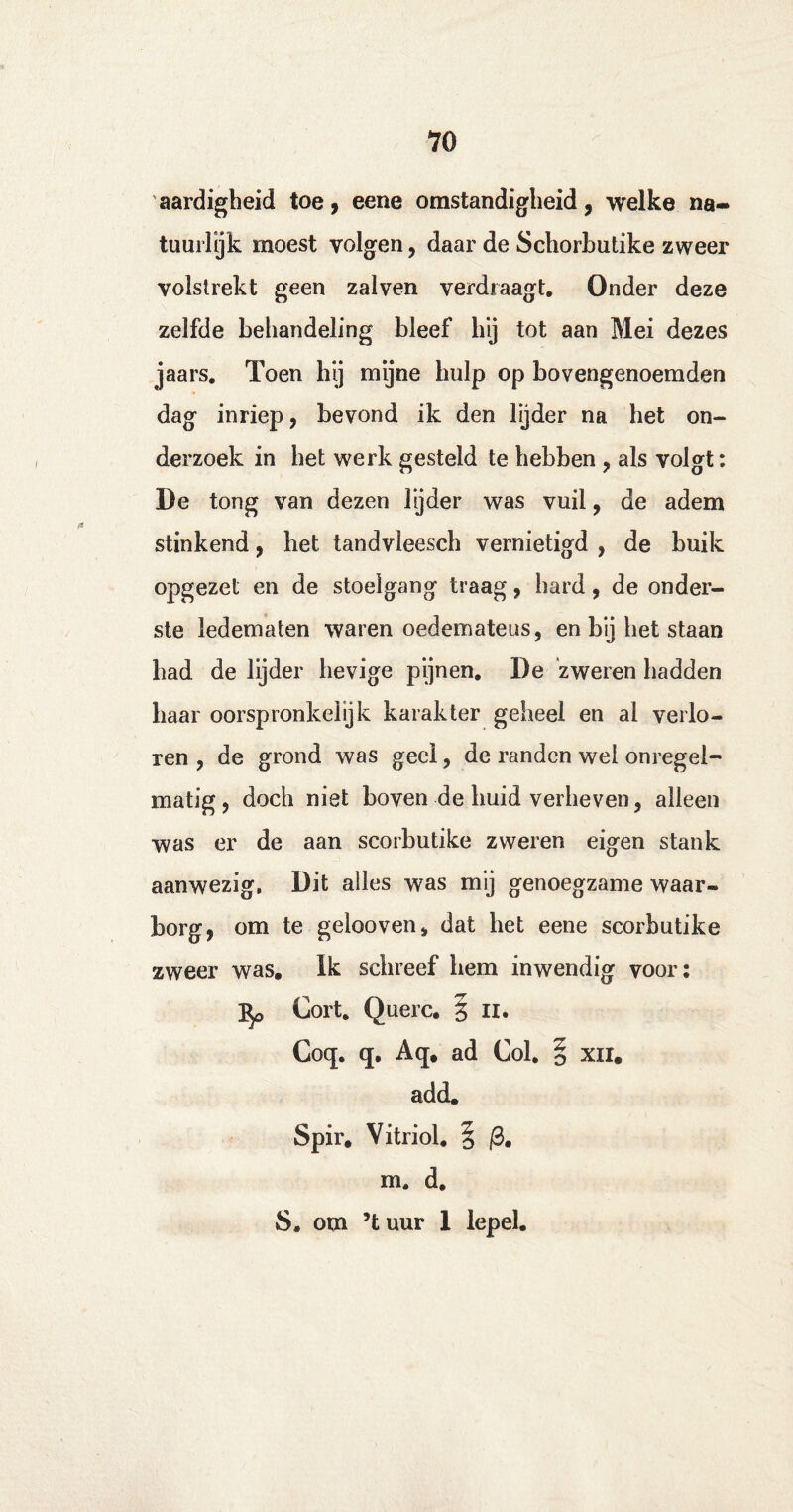 aardigheid toe, eene omstandigheid, welke na¬ tuurlijk moest volgen, daar de Schorhutike zweer volstrekt geen zalven verdraagt. Onder deze zelfde behandeling bleef hij tot aan Mei dezes jaars. Toen hij mijne hulp op bovengenoemden dag inriep, bevond ik den lijder na het on¬ derzoek in het werk gesteld te hebben , als volgt: De tong van dezen lyder was vuil, de adem stinkend, het tandvleesch vernietigd , de buik opgezet en de stoelgang traag, hard, de onder¬ ste ledematen waren oedemateus, en bij het staan had de lijder hevige pijnen. De zweren hadden baar oorspronkelijk karakter geheel en ai verlo¬ ren , de grond was geel, de randen wei onregel¬ matig, doch niet boven de huid verheven, alleen was er de aan scorbutike zweren eigen stank aanwezig, Dit alles was mij genoegzame waar¬ borg, om te gelooven, dat het eene scorbutike zweer was. Ik schreef hem inwendig voor: Gort. Querc. § n. Coq. q. Aq. ad Col. § xn. add. Spir. Vitriol. § /3. m. d. S. om ’tuur 1 lepel.