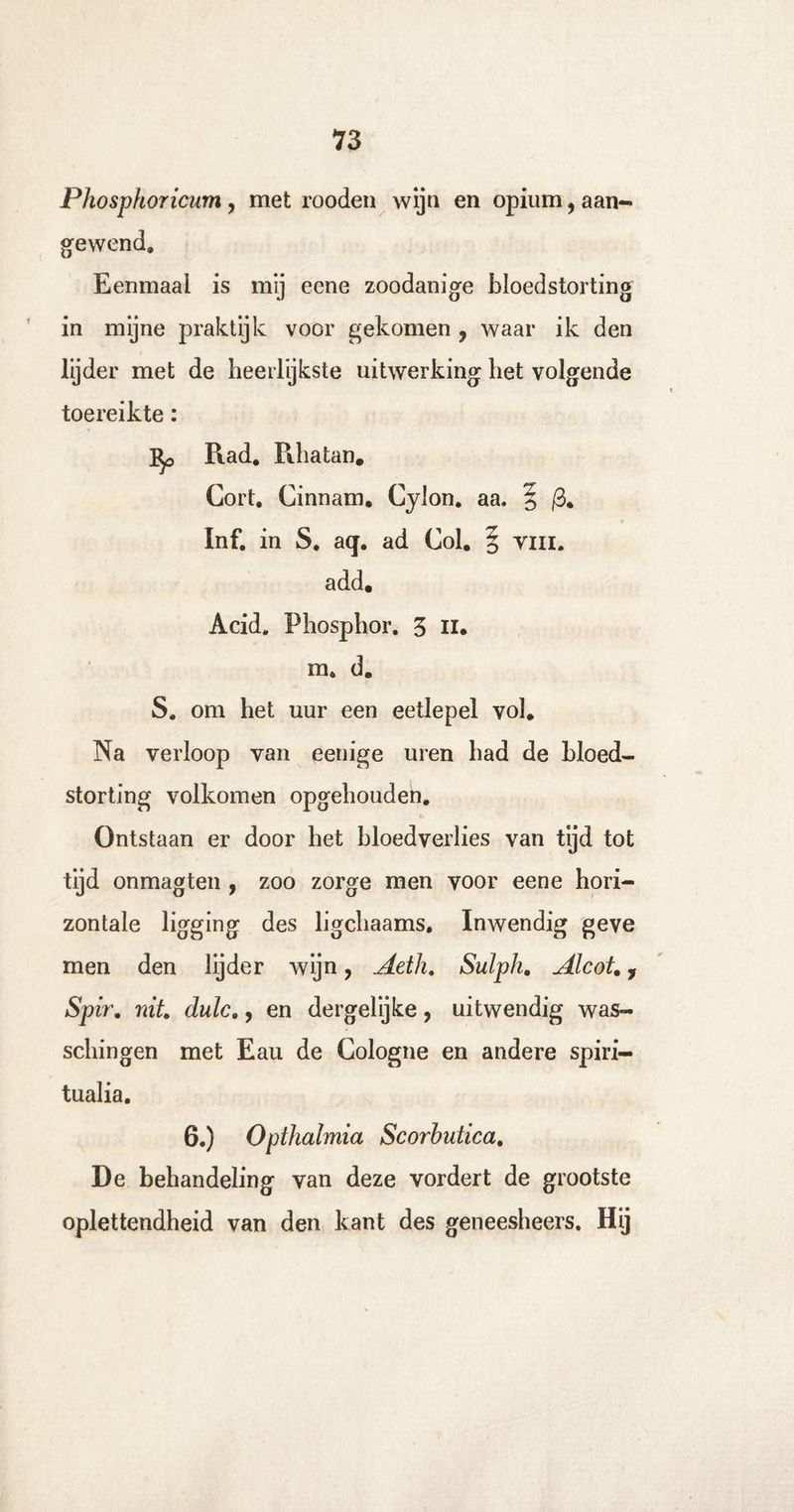 Phosphoricum, met rooden wijn en opium, aan¬ gewend» Eenmaal is mij eene zoodanige bloedstorting in mijne praktijk voor gekomen , waar ik den lijder met de heerlijkste uitwerking liet volgende toereikte: Rad. Rhatan. Gort. Cinnam. Cylon. aa. § /3. Inf. in S. aq. ad Col. § tui. add. Acid. Phosphor. 3 n. m. d. S. om het uur een eetlepel vol. Na verloop van eenige uren bad de bloed¬ storting volkomen opgehouden. Ontstaan er door bet bloedverlies van tijd tot tijd onmagten , zoo zorge men voor eene hori¬ zontale ligging des ligcliaams. Inwendig geve men den lijder wijn, Aetli. Sulph. Alcot., Spir. nit. dulc., en dergelijke, uitwendig was- scbingen met Eau de Cologne en andere spiri- tualia. 6.) Opthalmia Scorbutica. De behandeling van deze vordert de grootste oplettendheid van den kant des geneesheers. Hij