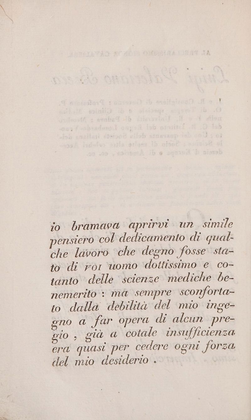 io bramava aprirvi un simile pensiero col dedicamento di qual- che lavoro ‘che degno fosse sta- to di ror uomo dottissimo e co- ianto delle scienze mediche be- nemerito : ma sempre sconforta- to dalla debilità del mio inge- gno a far opera di alcun pre- gio 3 già a cotale insufficten 50 era quasi per cedere ogni forza del mio desiderio .