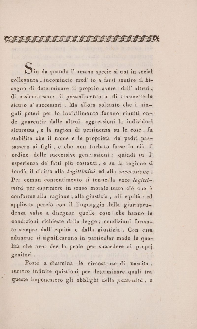 OSIALTIVITAITSIATIITIATIA Si da quando l’ umana specie si unì in social colleganza , incominciò cred’ io a farsi sentire il bi- sogno di determinare il proprio avere dall’ altrui, di assicurarsene il possedimento e di trasmetterlo sicuro a’ successori . Ma allora soltanto che i sin- guli poteri per lo incivilimento furono riuniti on- de guarentir ‘dalle altrui aggressioni la individual sicurezza, e la ragion di pertinenza su le cose, fu stabilito che il nome e le proprietà de’ padri pas- sassero ai figli, e che non turbato fosse in ciò I ordine delle successive generazioni: quindi su 1 esperienza de’ fatti più costanti, e su la ragione si fondò il diritto alla legittimità ed alla successione . Per comun consentimento si tenne/la voce legitti- mità per esprimere in senso morale tutto ciò che è conforme alla ragione , alla giustizia , all’ equità ; ed applicata perciò con il linguaggio della giurispru> denza valse a disegnar quelle cose che hanno le condizioni richieste dalla legge; condizioni forma te sempre dall’ equità e dalla giustizia . Con essa adunque si significarono in particolar modo le qua- lità che aver dee la prole per succedere ai proprj genitori , i Poste a disamina le circostanze di nascita , sursero infinite quistioni per determinare quali tra queste imponessero gli obblighi della paternità, e