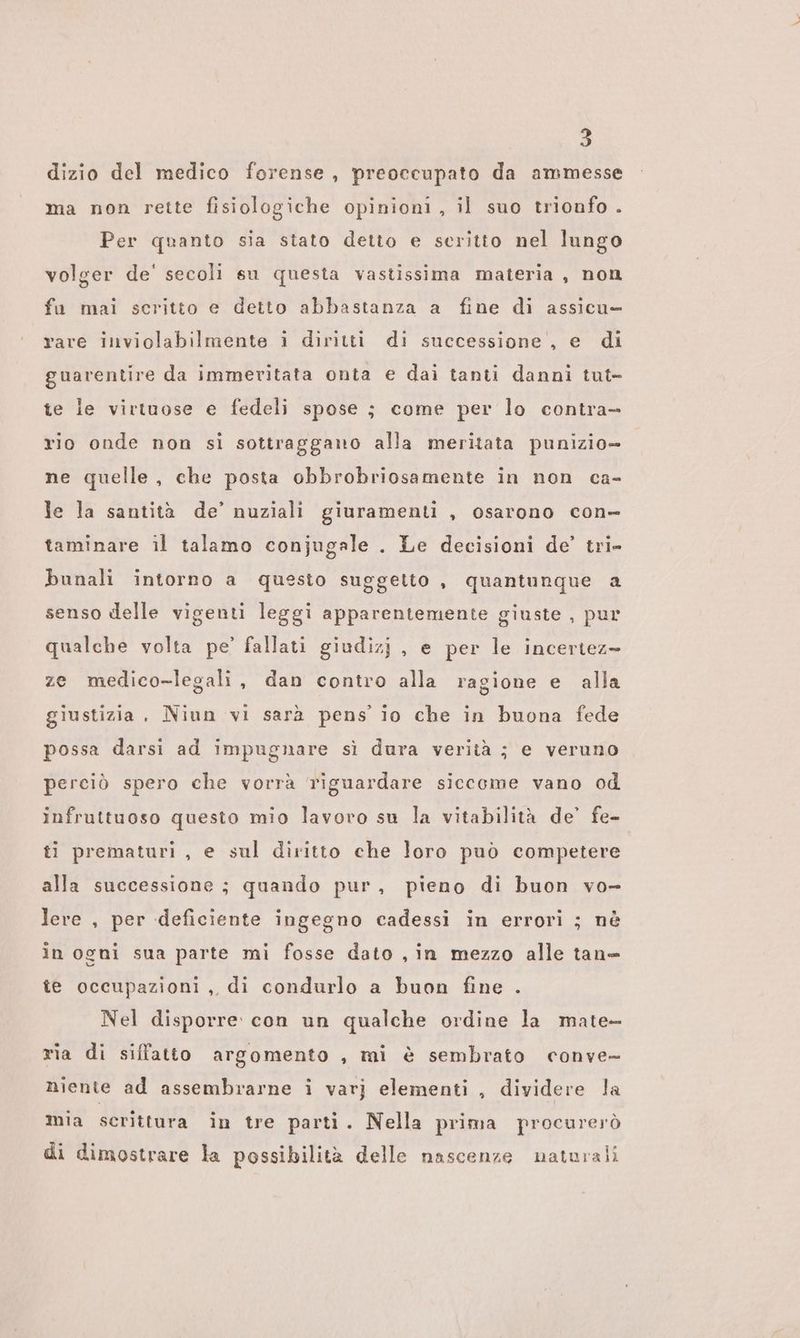 dizio del medico forense, preoccupato da ammesse ma non rette fisiologiche opinioni, il suo trionfo . Per quanto sia stato detto e seritto nel lungo volger de' secoli su questa vastissima materia, non fa mai scritto e detto abbastanza a fine di assicu- rare inviolabilmente i diritti di successione, e di guarentire da immeritata onta e dai tanti danni tut te ie virtuose e fedeli spose ; come per lo contra rio onde non si sottraggano alla meritata punizio= ne quelle, che posta obbrobriosamente in non ca- le la santità de’ nuziali giuramenti , osarono con- taminare il talamo conjugale . Le decisioni de’ tri- bunali intorno a questo suggetto , quantunque a senso delle vigenti leggi apparentemente giuste , pur qualche volta pe’ fallati giudizj , e per le incertez> ze medico-legali, dan contro alla ragione e alla giustizia, Niun vi sarà pens’ io che in buona fede possa darsi ad impugnare sì dura verità ; e veruno perciò spero che vorrà riguardare siccome vano od infruttuoso questo mio lavoro su la vitabilità de’ fe- ti prematuri , e sul diritto che loro può competere alla successione ; quando pur, pieno di buon vo- lere , per deficiente ingegno cadessi in errori ; nè in ogni sua parte mi fosse dato , in mezzo alle tane te occupazioni, di condurlo a buon fine . Nel disporre con un qualche ordine la mate- ria di siffatto argomento , mi è sembrato conve- niente ad assembrarne i varj elementi , dividere la mia scrittura in tre parti. Nella prima procurerò di dimostrare la possibilità delle nascenze naturali