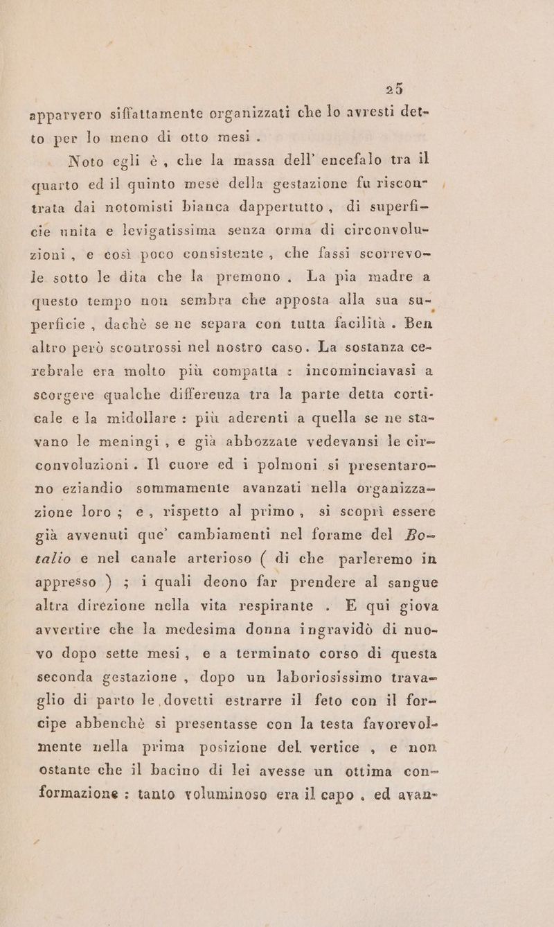 apparvero siffattamente organizzati che lo avresti det- to per lo meno di otto mesi. Noto egli è, che la massa dell’ encefalo tra il quarto ed il quinto mese della gestazione fu riscon- trata dai notomisti bianca dappertutto, di superfi- cie unita e levigatissima senza orma di circonvolu- zioni, e così poco consistente, che fassi scorrevo- le sotto le dita che la premono. La pia madre a questo tempo non sembra che apposta alla sua su= perficie, dachè se ne separa con tutta facilità . Ben altro però scontrossi nel nostro caso. La sostanza ce- rebrale era molto più compatta : incominciavasi a scorgere qualche differeuza tra la parte detta corti- cale e la midollare : più aderenti a quella se ne sta- vano le meningi, e già abbozzate vedevansi le cir- convoluzioni. Il cuore ed i polmoni si presentaro- no eziandio sommamente avanzati nella organizza» zione loro; e, rispetto al primo, sì scoprì essere già avvenuti que’ cambiamenti nel forame del Bo- talio e nel canale arterioso ( di che parleremo in appresso ) ; i quali deono far prendere al sangue altra direzione nella vita respirante . E qui giova avvertire che la medesima donna ingravidò di nuo- vo dopo sette mesi, e a terminato corso di questa seconda gestazione , dopo un laboriosissimo trava= glio di parto le dovetti estrarre il feto con il for- cipe abbenchè si presentasse con la testa favorevol- mente nella prima posizione del vertice , e non ostante che il bacino di lei avesse un ottima con- formazione : tanto voluminoso era il capo, ed avan-