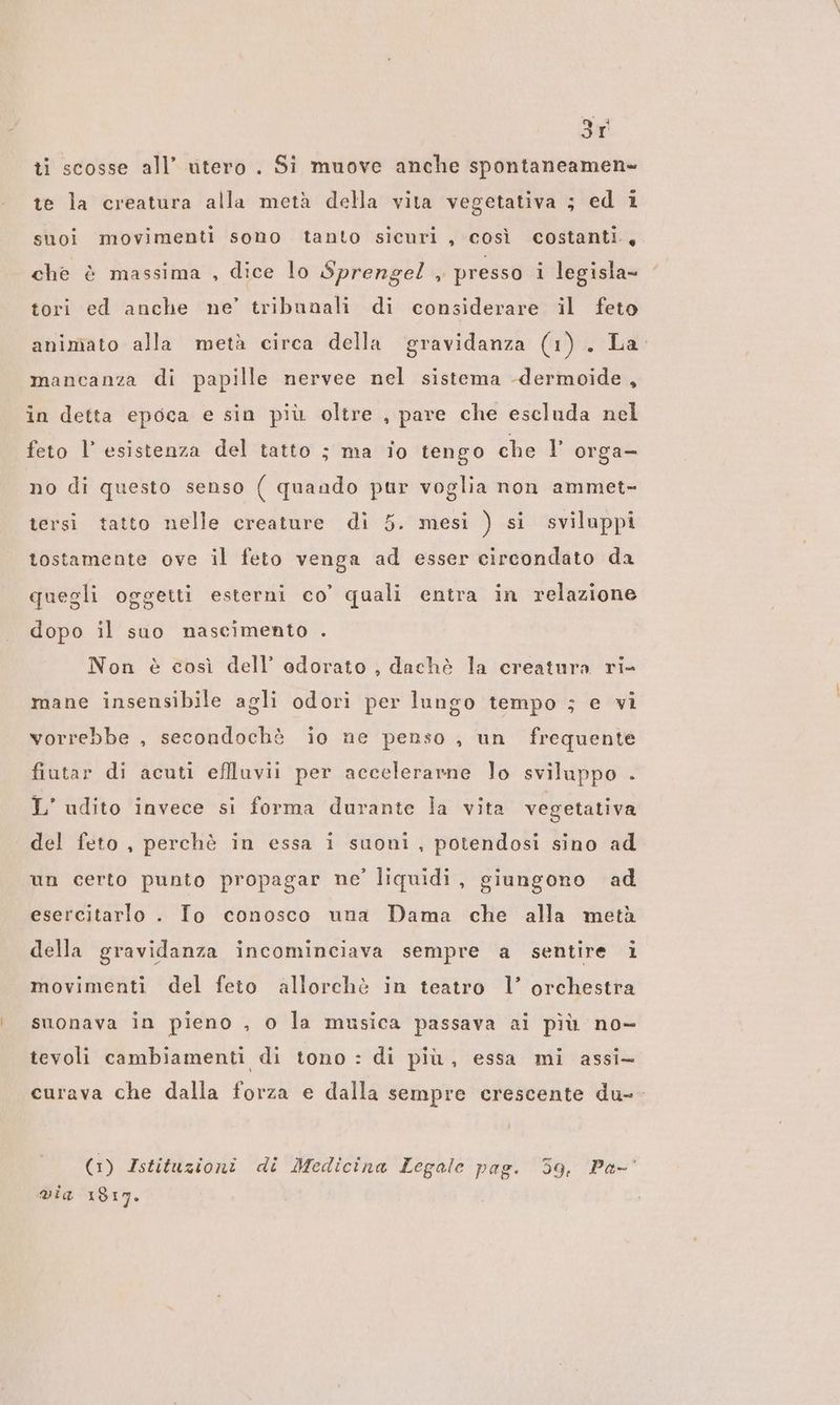 3r ti scosse all’ utero . Si muove anche spontaneamen- te la creatura alla metà della vita vegetativa ; ed 1 suoi movimenti sono tanto sicuri , così costanti, che è massima , dice lo Sprengel , presso i legisla- tori ed anche ne’ tribunali di considerare il feto animato alla metà circa della gravidanza (1) . La: mancanza di papille nervee nel sistema -dermoide, in detta epoca e sin più oltre , pare che escluda nel feto l’ esistenza del tatto ; ma io tengo che V orga— no di questo senso ( quando pur voglia non ammet- tersi tatto nelle creature di 5. mesi ) si sviluppi tostamente ove il feto venga ad esser circondato da quegli oggetti esterni co’ quali entra in relazione dopo il suo nascimento . Non è così dell’ odorato , dachè la creatura ri- mane insensibile agli odori per lungo tempo ; e vi vorrebbe , secondochè io ne penso , un frequente fiutar di acuti effluvii per accelerarne lo sviluppo . L’ udito invece si forma durante la vita vegetativa del feto , perchè in essa i suoni , potendosi sino ad un certo punto propagar ne’ liquidi, giungono ad esercitarlo . Io conosco una Dama che alla metà della gravidanza incominciava sempre a sentire i movimenti del feto allorchè in teatro l’ orchestra suonava in pieno , o la musica passava ai più no- tevoli cambiamenti di tono : di più, essa mi assi curava che dalla forza e dalla sempre crescente du-- (1) Istituzioni di Medicina Legale pag. 59, Pa-' via 1817.