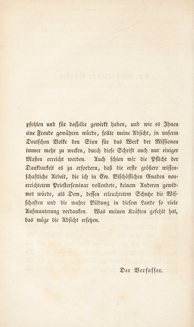 pfotßen unb für baffelbe gewirft f)aben, unb wie ec> Shnen eine greube gewahren würbe, foßte meine 2fbftd>t, jn unferm Seutfd)en £Sotfe ben (Sinn für ba£ SSerf ber SO?ifftonen immer mehr §u wecfen, burcf) biefe Schrift aud) nur einiger Sttapen erreicht werben. Aud) fd)ien mir bie Pflicht ber Sanf barfeit e£ §u erforbern, bap bie erfte gropere wiffen= fd)afdtd)e Arbeit, bie id) in @w. 23ifch6flid)en ©naben neu= errichtetem $Priefterfcminar ooßenbete, feinem Anberen gewib- met würbe, aB Sem, beffen erteud;tetem Schule bie 3Stf= fdj>aften unb bie wahre SBitbung in biefem 2anbe fo niete Aufmunterung oerbanfen. 28a£ meinen Graften gefehlt hat, ba£ möge bie Abftd)t erfe|en. Ser SSerfaffer,