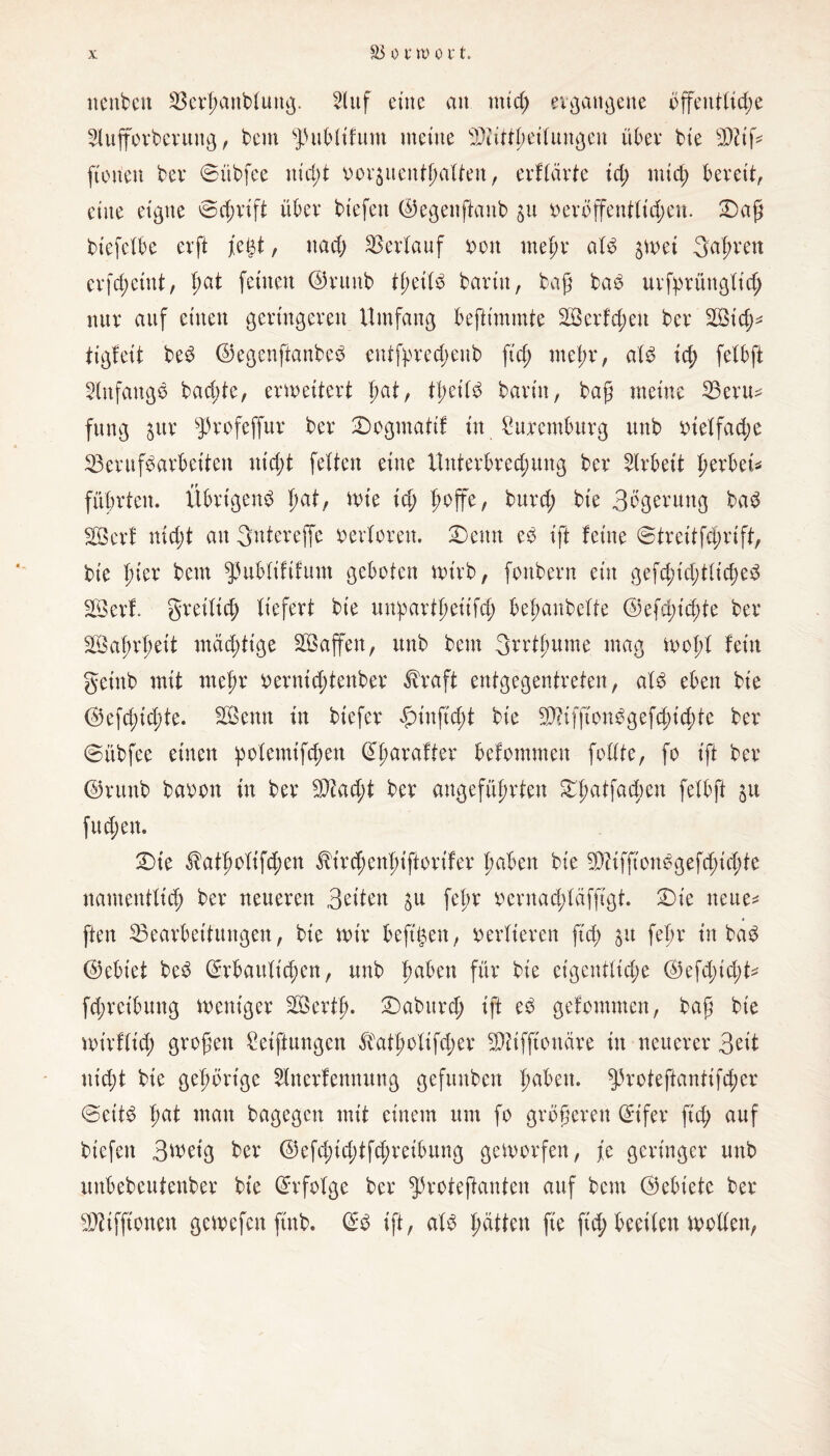 nenben Berhanblung. 2luf eine an mtd; ergangene öffentliche 5tufforberung, bem spubtifum meine bDiiftpeilmtßen übet* bie BÜß [tonen ber ©übfee nid)t vorjuenthulten, erflärte id) mich bereit, eine eigne ©d;rift über biefett ©egenßanb veröffentlichen. £)aß biefelbe evft [egt, nach Verlauf von mehr als $wei fahren erfchcint, hat frwen ©runb theilS barin, baß baS urfyrünglid; nur auf einen geringeren Umfang beftimmte 2Ö erfreu ber Büch* tigfeit beS ©egenftanbeS entfpred;eub fid; mehr, als ich felbft Anfangs bachte, erweitert l)at, tt;eilS barin, baß meine Berit* fung jur Sprofeffur ber Dogmatil in Sitremburg unb vielfache Berufsarbeiten nicht feiten eine Unterbrechung ber Arbeit herbei* führten. Übrigens tmt/ wie id) hoffe, burd; bie Bbgerung baS BSerf nicht au Bntereffe verloren. Denn eS ift feine ©treitfchrift, bt'e hier bem spubliftfum geboten wirb, fonbern ein gerichtliches B3ert greiltd; liefert bie unpartheiifch behanbelte ©efchtchte ber Safwheit mächtige Sßajfen, unb bem Brrtlmme mag wohl fein geinb mit mehr vernichtenber $raft entgegentreten, als eben bie ©efc^te. SBemt in biefer £>iuffcht bie BÜffionögefchtchte ber ©übfee einen polemifchen ©fwrafter befommen follte, fo ift ber ©runb bavon in ber B?ad;t ber angeführten DhaÜa4)en felbft $u fuchen. Die ^atholifchen $trd;enl)iftorifer hüben bie BÜfftonSgefd)id;te namentlich ber neueren Beiten fel;r vernad;lafftgt. Die neue* ften Bearbeitungen, bie wir befttjen, vertieren ftd; 31t fehr in baS ©ebiet beS ©rbault'chen, unb fmken für bie eigentliche ©efd;id;t* fd;retbung weniger SQSerth- ®aburd> ift eS gefommen, baß bie wirflich großen Stiftungen $atl;olifd;er BÜffiottäre in neuerer Beit nicht bie gehörige 5lnerfennitng gefmtben haben. Sproteftantifcher ©eitS h^t man bagegen mit einem um fo größeren ©t'fer fiel; auf btefen Bweig ber @efd;td;tfd;reibung geworfen, je geringer unb unbebeutenber bie Erfolge ber sproteßanten auf bem ©ebiete ber Büfftonen gewefen jtnb. ©S ift, als hatten fie ftd; beeilen wollen,