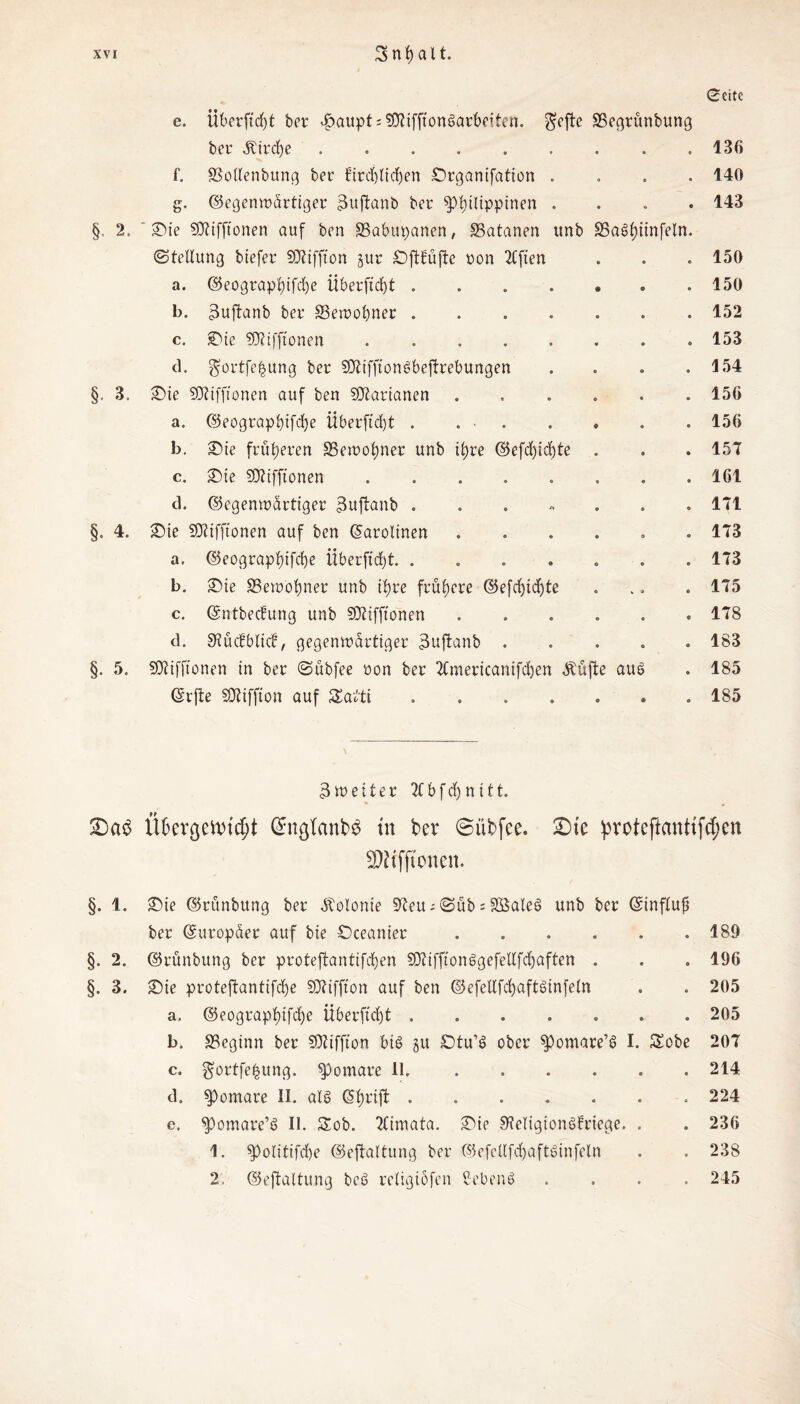 Seite e. iiberftdjt bet* $<*upt; $0tiffton§arbeiten. $efte SSegrünbung bei* Ätrcfye.130 f. SSollenbung ber firdjlichen Organifation .... 140 g. Gegenwärtiger 3uftanb bet* ^Philippinen .... 143 §, 2. ©ie SDtifftonen auf ben SBabupanen, SSatanen unb 33a£>f)iinfeln. (Stellung biefer SDtiffion jut Oftfüftc non 2Cften . . . 150 a. Geographifdje Überfielt.. 150 b. 3ujtanb bet* ^Bewohner.152 c. «Die SKifftonen.153 d. gfortfefcung bet* SOlifftonSbejtrebungen . . . .154 §. 3. ©ie SOtiffionen auf ben SDtarianen.150 a. Geographifd)e Überfielt . 156 b. ©ie früheren SSewohner unb ihre Gefd)id)te . . . 157 c. ©ie SOttfftonen ........ 161 <3. Gegenwärtiger 3uftanb.171 §. 4. Sie Sttifftonen auf ben (Karolinen ...... 173 a. Geographifcfye iiberftrfjt. ....... 173 b. ©ie Bewohner unb ihre frühere Gefdjidjte ... . 175 c. Gntbecfung unb SDtiffionen.178 d. SRücfblicf, gegenwärtiger 3ujtanb ..... 183 §. 5. SJlifftonen in ber Sübfee non ber TCmericanifdjen .Stufte aus . 185 Gifte SJliffton auf 5Ea£ti ..185 3weiter TCbfdjnitt. * « £)a$ Üfcercjettüc^t @ngtanb$ tu ber 6 üb fee. SDte pvoteftanttfd;en 3)?if(tonen. §. 1. ©ie Grünbung ber Kolonie 97eu; Süb s Sßaleö unb ber Ginfluf* ber (Europäer auf bie Öceanier.189 §. 2. Grünbung ber proteftantifchen SOtifftonggefellfchaften . . . 196 §. 3. ©ie proteftantifche Sfftiffton auf ben Gefeltfd)aftdnfeln . . 205 a. Geographifdf)e Überftdjt ....... 205 b. beginn ber SÄiffton bis ju £)tu’S ober ^omare’6 I. Sobe 207 c. gortfefcung. spomare 11.214 d. $>omare II. als Ghriffc ....... 224 c. spomare’ö II. Sob. TCimata. ©ie SReTigionSfriege. . . 236 1. spolitifdje Gejtaltung ber GefcllfdjaftSinfeln . . 238 2. Gejtaltung bcS religiöfcn ßebenö .... 245