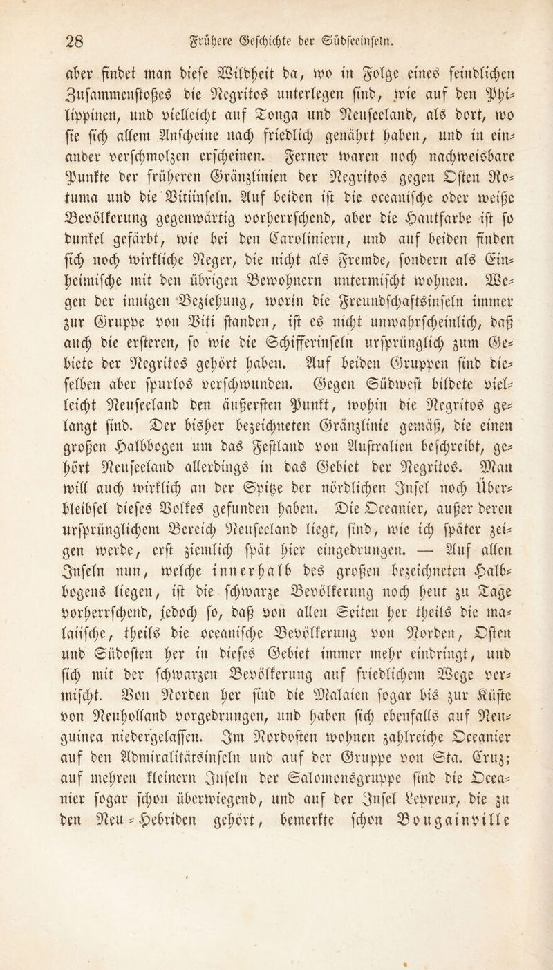 aber ftnbet man btefe SBitbheit ba, wo tu gotgc eine£ feinbtid;en 3ufammenftoße$ bie -ftegritog unterlegen ftnb, wie auf ben tyfo filmen, unb otettetd;t auf Oottga unb -fteufeetanb, aU bort, wo fte ftd; altem Hnfchetne na cf; friebtich genährt f>aben, unb in etn^ anbei4 oerfd;mot$en erfreuten. gerner waren nocf; nachweisbare fünfte ber früheren ©ränjtinien ber -iftegritoS gegen Offen tuma unb bte ‘SBitiinfetn. Huf bet'ben tft bte oceantfd;e ober weiße SBeoötferung gegenwärtig ^orperrfc^enb, aber bte Hautfarbe tft fo bunfet gefärbt, wie bet beit darotiniern, unb auf betben ftnben ftd; noch wirftid;e üfteger, bte uid;t atd grembe, fonbern aU ©tn* f)etmtfd;e mit ben übrigen 23ewofmern untermtfcht wohnen. 2Be* gen ber innigen *33e$tehung, worin bte greunbfd;aft£t'nfetn immer ^ur (Gruppe oon SSt'ti ftanben, tft e3 ntd;t imwaf;rfd;etnttd;, baß and; bte erfteren, fo wie bie ©d;ifferinfetn urfprüngttd; jurn (Ge¬ biete ber üftegritoS gehört haben. Huf bet'ben ©ruppen ftnb bte- fetben aber fpurtod oerfd;Wimben. ©egen ©übweft bitbete oitU teicht ^eufeetanb ben äitßerften $uuft, wohin bie ^egritod ge* fangt ftnb. Oer btSßer begeic^neten ©ränjtinte gemäß, bie einen großen fmtbbogen um ba$ gefttaub oon Huftratien befd;reibt, ge* hört -ifteufeetanb atterbing^ in ba£ ©ebiet ber ^egritob. 9Jian Witt aud; wt'rfttd; an ber ©pii$e kr nbrbtid;en gufet noch Über* bteibfet btefed SBotfed gefunben fmben. Oie Oceanter, außer bereu urfprüngtid;em ^Bereich 9ceufeetanb tiegf, ftnb, wie ich fpäter ^et* gen werbe, erft jtemtich fpät hier etngebrungen. — Huf atten gnfetn nun, weiche inner ha tb be3 großen bejeid;neten £atb* bogend tiegen, ift bie fcßwaqe SBeoötfeutng nod; heut ju Oage oorherrfcßenb, febod; fo, baß oon atten ©eiten twr tfeiS bte ma* fatifd;e, Ü)tiU bie oeeanifd;e SBeoötferung oon korben, Offen mtb ©üboften fax in biefe£ ©ebt'et immer mehr eittbringf, unb ftd; mit ber fd;War$en 23eoötferung auf friebtid;em Söege Der* mtfd;t. 25on Sorbett fytx ftnb bie SOMaicn fogar bid §ur tüfte oon ^euhottanb oorgebrungen, unb fmben ftdj ebeufatte auf 9ieu* gutnea niebergetaffcn. gm ^orboften wohnen $ahtreid;e Oceanier auf ben Hbmiratitätbinfctn unb auf ber ©ruppe bon ©ta. @ru$; auf mehren ftet'nern gnfetn ber ©atomoiWgntppe fmb bie Oeea* nier fogar fd;on überwiegenb, unb auf ber gufet Sepreur, bie ju ben 9?eu * £ebriben gehört, bemerfte fcfon 23ougaumtte