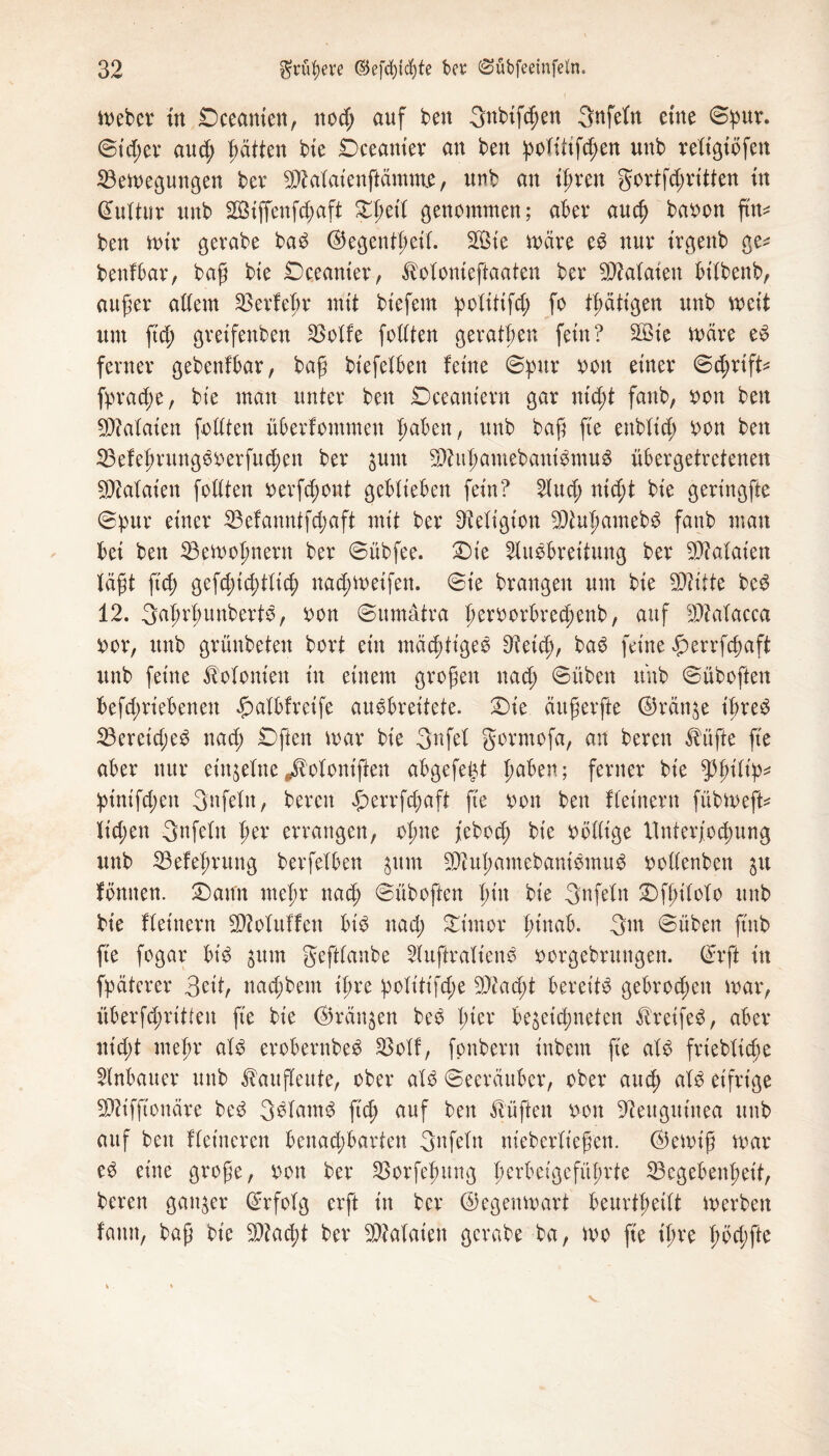 ( meber tu £>ceanien, nod; auf ben Snbtfcpen gnfefn eine Spur. Sicher aud; Ratten bie Dceanter an ben polütfcpen unb religibfen 23emegungen ber 9)Matenftämme, unb an iprett gortfd;ritten tn Kultur unb 28iffenfd;aft £pet'l genommen; aber auep baoon ftn* ben mir gerabe baS ©egentßeil. $5te märe eS nur trgenb ge^ benfbar, baß bte £)ceanier, ^olonieftaaten ber Bataten bt'lbenb, außer adern 23etfepr mit biefem politifd; fo tpätigen unb meit um ftd; greifettben 23olfe follten geratpen fein? SQßte märe eS ferner gebenfbar, baß biefelbett feine Spur ooit einer Sd;rift* fpratpe, bie man unter ben Dceaniern gar ntept fanb, oon ben Malaien folltett überfommen pabett, unb baß fte enblid; oon ben 23efeßruttgSoerfud;ett ber $um S9?ußamebattiSntuS übergetretenen Malaien follten oerfd;ont geblieben fein? Aud; nid;t bie geringfte Spur einer 23efanntfd;aft mit ber Religion 2)tupamebS fatib man bei ben 23emopnertt ber Sübfee. £)te Ausbreitung ber Malaien lägt fiep gefd;id;tlicp uad;meifett. Sie brangen um bie SOlitte beS 12. 3aprßunbertS, oon Sumatra peroorbredpenb, auf $Macca oor, unb grünbeten bort ein mächtige© 9?etd;, baS feine gerrfepaft unb feine Kolonien in einem großen nad; Süben unb Süboften befd;riebenen Jpalbfreife auSbreitete. £)ie äußerfte ©räti^e t'preS 23ereid;eS nad; £)fteit mar bie 3nfel gorntofa, an bereit $üfte fte aber nur einzelne ^oloniften abgefept paben; ferner bie $pt'lip* pinifd;ett gnfeln, bereit £errfcpaft fte ooit ben fleinern fübmeft* lid;en gnfelit per errangen, opne jebod; bie oöllige rtnterjocpung unb 23efepruttg berfelben jttm 2)iußamebattiSmuS oollenbett ju fömten. £)atm mepr naep Süboften pt'n bie gnfeln £>fpilolo unb bie fleinern SDMttffett bis nad; Stmor pittab. 3nt Sübett ftnb fte fogar bt’S $utn geftlanbe AuftralienS oorgebruttgett. ©rft in fpäterer 3eit, naepbem t'pre politifd;e ^Jtac^t bereits gebrod;eit mar, überfcpritlen fte bie ©rängen beS pter be^etepneten Greifes, aber nid;t mepr als erobernbeS 33olf, fonbern inbem fte als frieblicge Anbauer unb ^aufleute, ober als Seeräuber, ober aud; als eifrige Sflifftoitäre beS 3SlatnS ftep auf ben lüften oon Neuguinea ttub auf ben fleinerett benaepbarten gnfeln nieberlt'eßen. ©emiß mar eS eine große, oon ber SSorfepung perbetgcfüprte 33cgebenpet't, bereit ganzer Srfolg erft in ber ©egenmart beurtpeilt merbett faitn, baß bie $?ad;t ber Malaien gerabe ba, mo fte ipre pbd;fte v