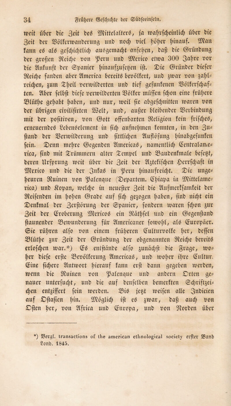 n>ett über bte 3eit beb SDh'ttetatterb, Ja n>a^rfdjeinltd) über bte 3ett ber üßolferwanberung unb nod) riet fyöpev j)tttauf. 9Äan fann eb alb gcfdjidüüd; aubgemad;t anfepen, baß bte ©rünbung ber großen Reiche oon fperu unb Wertet) etwa 300 3afwe oor bte Enfunft ber ©panier ßtnaufjufegen ift £>ie ©rünber bt’efer !fteid;e fanben aber Emertca bereite be^ölfert, unb $war oon %äpU retd;en, pm Xptil oerwüberten unb tief gefunfenen SBötferfdjaf* len. Iber fetbft btefe oerwÜberten dotier muffen fd;on eine frühere 23tüthe gehabt f>abcn; unb nur, wett fte abgefd;nitten waren oon ber übrigen cmttftrten SQSeitt, unb; außer bletbenber SSerbtitbung mit ber pojttioen, oon ©ott offenbarten Religion fein frtfcjeb, erneuernbeb Sebenbetement in ftd; aufnehmen fonnten, in ben 3^ ftanb ber 33erwttberung unb fittlic^en EujTöfttng ßinabgefunlen fein. £)enn meßre ©egenben Emerieab, namentlich ©entralame* rtca/ ftnb mit Krümmern alter Tempel unb 33aubenfmale befegt, bereu Urfprung weit über bie 3eit ber E^tefifcßen £errfd;aft in Mexico unb bie ber gnfab in $eru hinaufreicht T>k unge* heitren Ruinen oon fpafenque (©epartem. ©ht'apa ** ^ittelame^ rica) unb Jbopan, Welche in neuefter 3eit bie Ettfmerffamfett ber ^etfenben im hoben ©rabe auf [ich gezogen haben, ftnb nicht ein £5enfmat ber 3erftbrung ber ©panier, fonbern waren fd;on $ur 3eit ber Eroberung $?ert’cob ein ^ätßfel unb ein ©egenßanb fkunenber S5ewunberung für Emericaner fowold, alb ©uropaer. ©ie rühren alfo oon einem früheren ©ulturoolfe pzx, beffen 33tüthe jitr 3eit ber ©rünbung ber obgenannten Reiche bereite erlofcßen war.*) ©b -entftanbe alfo §unäd;ft bie grage, wo* her btefe erfte 23eoölferttng Emericab, unb woher ihre ©ultur. ©ine fußere Antwort herauf ton erft bann gegeben werben, wenn bie Ruinen oon fpalenque unb anbern Drten ge^ ttauer unterfudd, unb bie auf benfelben bemerken ©dwif^et cf;en entziffert fein Werben. 23ib fetit Weifen ade Snbicien auf £)ftaften fto SDtfbgltd; ift eb $war, baß auch Dften her, oon Efrica unb ©ttroba, unb oon korben über *) SSetßt. transactions of the american ethnological society etjlet ÜBdttb Sonb. 1845.