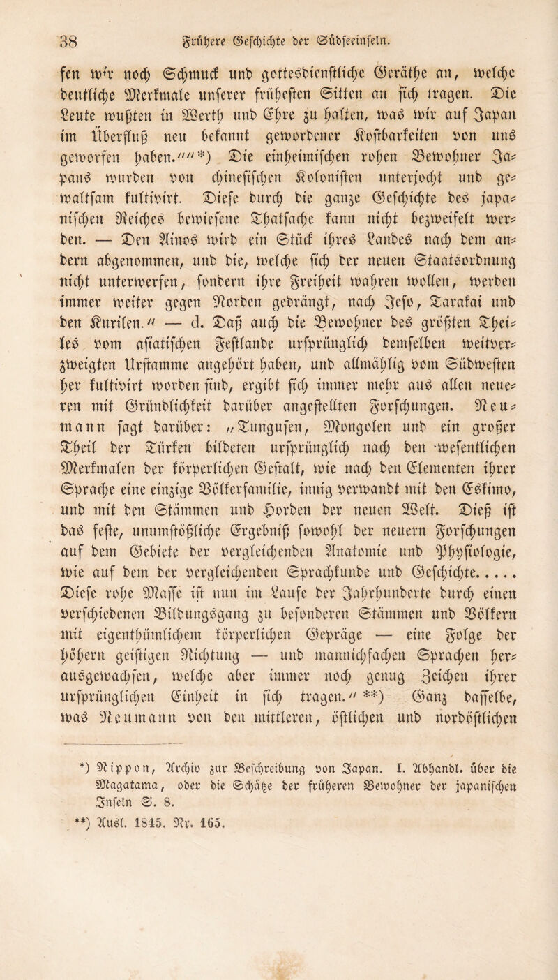 fett mw nod; ©d;mud unb gottebbienftlid;e ©eräthe an, welche beutltche Betfmale unferer frügeften (Bitten au ftd; tragen. £>ie Seute wugten in 2Bevtf> unb C^f>re zu halten, trab Wir auf 3apatt im Überflug neu befannt geworbener ^oftbarfeiten oon unb geworfen gäben.*) £>te einheimifchen rohen Bewohner 3a* paitb würben rott d;tnefifd)en ^oloniften unterfod;t unb ge* waltfam fultioirt. X>iefe burd; bie ganze ©efd;id;te beb fapa* nifd;en 9tetd;eb beWiefene ^hatfacge fann nicht bezweifelt wer* ben. — £)en 2littob wirb ein ©tüd igreb Sanbeb nach bem an* bern abgenommen, unb bie, weld;e fid; ber neuen ©taatborbnung nicht unterwerfen, fonbern ihre greigeit wahren wollen, werben immer weiter gegen -ftorben gebrängt, nad; 3efo, £arafai unb ben Kurilen. — cl. £)ag aud; bie Bewohner beb größten £f)ei* leb oom aftatifd;en geftlanbe urfprünglid; bemfelben weither* Zweigten Urftamme angehört haben, unb alltnählig oom ©übweften her fultioirt worben ftnb, ergibt fid; immer mehr aub allen neue* reu mit ©rünblid;feit barüber ungeteilten gorfd;ungen. 9?eu* mann fagt barüber: „Sntngufen, Mongolen unb ein groger ^heü ber dürfen bilbeten urfprünglid) nad; ben irefentlichen Berlinalen ber förderlichen ©eftalt, wie nad; ben ©lementen ihrer ©prad)e eine einzige ^ölferfamilie, innig oerwanbt mit ben ©bfimo, unb mit ben ©tämmen unb ßorben ber neuen 28ett. Dieg ift bab fefte, unumftöglt'd;e ©rgebnig fowogl ber neuern gorfchungen auf bem ©ebiete ber oergleicpenben Anatomie unb ^h^f^B^r Wie auf bem ber oergleid;ettben ©prachlunbe unb ©efd;id;te. 2)iefe rohe Baffe ift nun im Saufe ber gagrhunberte burch einen »ergebenen SBtlbungbgang za befonberen ©tämmen unb Rollern mit eigentümlichem förderlichen ©epräge — eine golge ber hohem getfitgen Dichtung — unb mannigfachen ©prad;ett f)ev* aubgewachfen, welche aber immer nod; genug 3eid;en ihrer urfprüngltchen (Einheit in fiel; tragen. **) ©anz baffelbe, wab Reumann oon ben mittleren, öftlicheu unb norböftlid;en *) Sfttppon, 2Crd)tü §ur SSefcfyreibung oon Stopon. I. 2Cbbanbl. über bie sjftagatama, ober bie 0cf)S§e ber früheren SSewohner ber japantfeben Snfcln 0. 8. **) 2CuSK. 1845. STCr. 165.