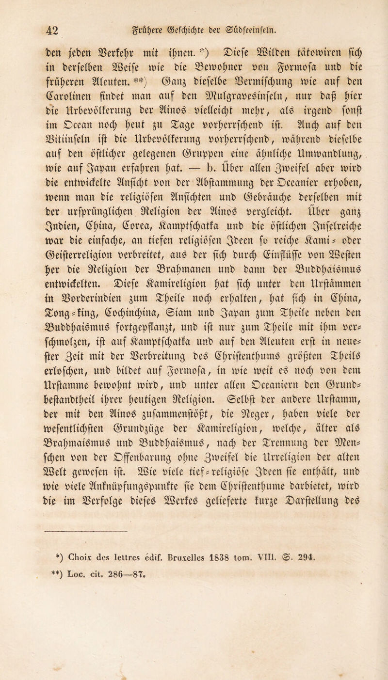 ben /eben 33erfe^r mit tßnen.©iefe SÖttben tcitomiren ft cf; in bevfelben SBeife tt>te He Vemopner x>ou gormofa unb bie früheren bleuten. **) ®an$ biefefbe Vermifd;ung tote auf ben Carotinen ftnbet man auf ben SDMgrarebinfefn, nur baß |>ter bte Urberöfferung ber 2finoö rteffet'd;t mef;r, afö irgenb fonft im Ocean nocp peut $n £age rorperrfd;enb ift. 5Xuct> auf ben Vititnfefn tft bte Urberöfferung rorperrfcpcnb, mäprenb biefefbe auf ben öftfid;er gelegenen ©ruppen eine äpnftcpe Ummattbfung, trie auf 3apau erfahren pat. — b. Über affen 3weifef aber mirb bte entmicfefte Unftcßt ron ber Slbftammung ber Dceanter erhoben, menn man bte refigtöfen 2lnftd;ten unb ©ebräucpe berfefben mit ber urfprüngficpen ^eftgt'on ber 2ftnob rergfeicpt. Über ganj 3nbten, @pina, @orea, ^amptfcpatfa unb bte öftfid;en 3nfefret'd;e mar bte einfache, an tiefen reftgtöfen 3been fo retd;e $ami* ober ©eifterrefigion verbreitet, aub ber ftcp burcp Grinflitffe ron SBeften per bte Sftefigton ber Vraptnanen unb bann ber Vubbpdibmub entmicfeften. SDtefe ^amtreftgton pat fiep unter ben Urftämmen in Vorbertnbten $unt £peife nod; erpaften, pat ftcp in @püta, £ong4ing, (£ocptncpina, @tam unb 3apan ^um £peife neben ben Vubbpaibnutb fortgepffan^t, unb ift nur 3um Opetfe mit tpm rer* fd;mof$en, ift auf ^amptfcpatfa unb auf bett Leuten erft in neue^ fter 3^it mit ber Verbreitung beb (üpriftentpumb größten £peifb erfofcpen, unb btfbet auf Jormofa, in mie meit eb ttocp ron beut Urftamme bemopnt mirb, unb unter affen Deeaniern ben ©runb* Peftanbtpetf iprer peuttgen Üiefigton. ©efbft ber anbere Urftamm, ber mit ben 2finob pfammenftößt, bie sJteger, paben riefe ber mefentfid;ften ©runb^üge ber ^amireftgton, mefcpe, öfter afb Vrapmaibmub unb Vubbpatbmub, nad; ber Trennung ber 5Ctfen* ftpen ron ber Offenbarung opne 3tveifet bie Urreft'gt'on ber afteit Sßeft gemefen ift. 2Bie riefe tief*refigiöfe 3been fte entpäft, unb mie riefe 2lnfnüpfungbpunfte fte bem Qtpriftentpume barbietet, mirb bie im Verfofge btefeb SÖerfeb gefieferte fur$e Oarfteffung beb *) Choix des lettres edif. Bruxelles 1838 tom. VIII. ©. 294. **) Loc. cit. 286—8Te