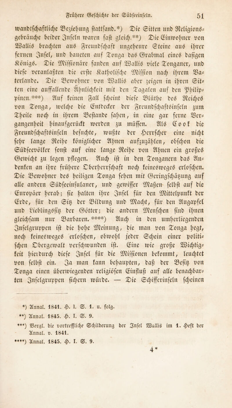 tt)anbtfegaftftd;e 33e$tegttng ftattfanb.*) Die ©ttfen unb 9fleftgton$* gebraute betber 3nfeftt waren faft gfeicg.**) Die ©tnmogner von 2öaffi$ brachten au$ greunbfd;aft ungeheure ©feine aug tgrer fernen 3nfef, unb bancten auf Dottga ba$ ©rabntaf eines baftgen Königs. Dte 9ftifftonäre fanben auf SßafftS viele Donganer, unb btefe veranlagten bte evfte ^atgofifdje ?D?tffton nad; igrent 33a* terfanbe. Die 33emogner von SQSattt'S aber geigen in igren ©tt* ten eine auffaffenbe Sgnftcgfeit mit beit Dagafett auf ben ^gt’ftp* leinen.***) 3luf feinen galt fegetnt btefe 33fütge beS D^etcgeS von Doitga, mefege bie ©ntbeefer ber greunbfegaftsinfefn jum Dgetfe noef) in igrent 33eftanbe fagen, in eine gar ferne 33er* gangengett gt'naufgerücft werben ju muffen. 2ÜS © o o f bie greunbfdjaftStnfefn befud;te, rvugte ber £errfcger eine niegt fegr fange Steige fontgftcger eignen aufju^ägfen, obfegon bie ©übfeevöffer fonft auf eine fange Dfet'ge von Slgnett ein großem ©ettuegt 31t fegen pflegen. 3Incg ift tn ben Donganern baS 3ltt* benfen an igre frügere Dbergerrfd;aft nod; fet'neewegeS erfofd;en. Die 33ervogner beS get'figen Donga fegen mit ©eringfegä^ung auf affe anbern ©übfeetnfufaner, unb gennffer lagern fefbft auf bie Europäer gerab; fte gaften igre gufef für ben TOttefpunft ber ©rbe, für ben ©i§ ber 33tfbung unb SDfacgt, für ben Augapfel unb £tebling$ft$ ber ©öfter; bie anbern Sfftenfegen ftttb tgnen gfeiegfant nur Barbaren. ****) 3fucg tn ben umgerfiegenben 3nfefgruppen ift bie goge Meinung, bie man von Donga gegt, noeg fetnee wegeS erfofegen, obmogf feber ©egetn einer pofiti* fegen Dbergewaft verfegwunben ift. ©ine wie groge SÖicgttg* feit gierbureg biefe 3nfef für bie Stttfftonen befommt, feud;tel von fefbft ein. 3a man fann begaupten, bag ber 33eft£ von Dottga einen übermiegenbeit refigt'bfen ©t'nflug auf affe benaegbar* ten 3nfefgruppen ftd;ern mürbe. — Die ©cgifferinfefn fegetnen *) 2Cnnaf. 1841. £. 1. @. 1. u. folg. **) 2tnnal. 1845. £. I. @. 9. ***) 23ergt. bte oortreffücge (Scgilbetung ber Snfef S03allü> im 1. ^)eft ber 2(nncü. 0. 1841. 4 * **♦*) 2fnnat. 1845. £. I. <3. 9.