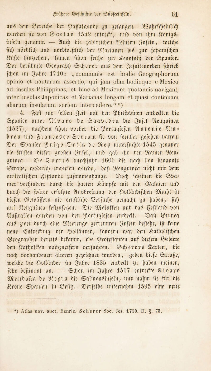 $vit(Kve ©efdjtcgte bcr (Subfeeinfetn. Gl au 6 bcm 53eretcge bcr 55affatmt'ube $u ßetanßen. 2G5at>rfcf)ctnltd> mürben fte bon ©aetan 1542 entbeeft, unb bon ignt ^önig^ ittfeltt genannt. — 2lucg bt'e 3aglretd;en fletnern 3nfeln, meld;e fid; ndrb(td) unb norbmeftlt'd; bcr Bananen bib ^ur j'apattifd;en ftüfte gin^iegeu, fameit fd;on früpc $ur ^enntniß bcr ©panier. £)er berühmte ©cograpg ©cg er er att$ bcm 3efuitenorben fcgrt'eb fcgort tut 3agrc 1710: „communis est hodie Geographorum opinio et nautarum assertio, qui jam olim hodieque e Mexico ad insulas Philippinas, et hinc ad Mexicum qnotannis navigant, inter insulas Japonicas et Marianas longam et quasi continuam aliarum insularum scriem intercedere. “ *) 4. gaft jur feXbcn 3eit mit ben ^giltpptnen entbeeften bt'e ©panier unter 2Ilbaro be ©aabebra bt'e gnfel Neuguinea (1527), naegbem fegon beider bt'e ^ortugt'efen 2Intonto 21m* breu unb granccoco ©erram fte bon fernher gefegen Ratten. 2) er ©panier §J n i g o £>rti£ be 9ie§ unterfuegte 1545 genauer bte lüften btefer großen gnfel, unb gab t'gr ben tarnen 97cu* gutnea. £) e £ o r r e $ buregfugr 1606 bte nad; ignt benannte ©trage, moburd; ermiefen mürbe, baß Neuguinea niegt mit bcm auftralifegen geftlanbe jufammengange. £)od; fd;einen bte ©pa* nt'er bergtnbert bureg bte garten Kämpfe mit bett Bataten unb bureg bte fpäter erfolgte 21uebret'tung bcr £ottänbtfcgen 3D7aegt tu bt’efen ©emäffern nie ernftlt'cge SSerfucge gemacht 31t gäben, ft cg auf Neuguinea fejfyufefcen. £)t'e ^Muffen unb bab geftlanb bott Slufir alten mürben bon ben ^ortitgiefen entbeeft. £)aß ©utnea au$ jmei burd; eine Meerenge getrennten 3nfelit beftege, t'ft feine neue ©ntbeefung ber Jßmllänber, fonbern mar ben ^atgolifcgen ©eograpgen bereite belannt, ege ^roteftanten auf btefent ©ebiete ben ^atgolifen nacgjttetfern berfuegten. ©cgerer$ harten, bt'e nad; borgattbenen älteren gejeiegnet mürben, geben btefe ©traße, melcge bte ^odänber im 3agre 1835 entbeeft ju gaben meinen, fegr beftimmt an. — ©egon tm 3agre 1567 entbeefte 2llbaro 9D?enbana be 97et;ra bt'e ©almonbinfeln, unb nagm ft'e für bt'e $rone ©panien in 23ejtg. SDerfelbe nnternagm 1595 eine neue *) Atlas nov. auct. Henric. Scherer Soc. Jes. 1710. II. §. 73.