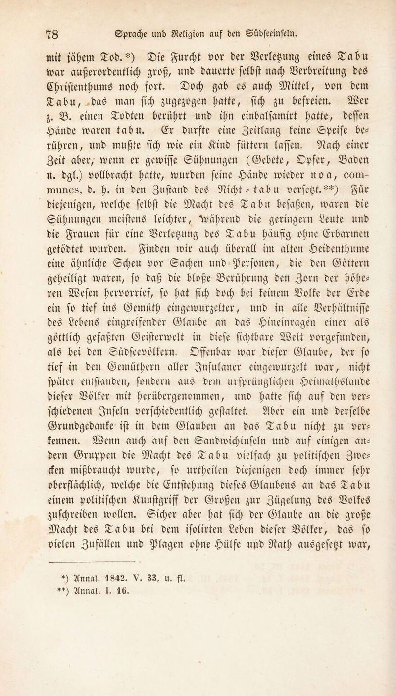 ‘ ( mit jagem £ob. *) £)te gurd;t oor ber Verlegung eiltet £abu mar außerorbentlicg groß, unb bauerte felbft uad; Verbreitung beb @gvtfientgumb nocß fort. £>ocg gab cb aucg Mittel, oon bem £abu, bab man ftcg ^ugejogen patte, ftcp $u befreien. V3er 5. V. einen lobten berührt unb ign einbalfamirt patte, beffen jpänbe maren tabu. ©r burfte eine 3^ittang leine ©peife be* röhren, unb mußte ß'cg mte ein Ä'inb füttern taffen. 9tad; einer 3eit aber, menn er gemijfe ©ügnungen (©ebete, Opfer, Vaben u. bgt.) oollbracgt patte, mürben feine £änbe mteber noa, com- munes, b. g. in ben 3llftanb beb 97tcpt * tabu oerfegt.**) gür bie/entgen, melcge felbft bie 3D?ad)t beb Xabu befaßen, maren bie (Bügnungen metftenb teicpter, toägrenb bie geringem teilte unb bie grauen für eine Verlegung beb £abu gäuftg ogne Erbarmen getbbtei mürben, gtnben mir aud) überall im alten peibentgmne eine äpnlicpe @d;eu oor (Bacgen unb ^erfonen, bie ben ©öttern geheiligt mären, fo baß bie bloße Verügruitg ben 3orn bcr pope^ ren SBefen geroorrief, fo pat ftcp bod; bei feinem Volle ber ©rbe ein fo tief inb ©emütg eingemuralter, unb in alle Vergältniffe beb £ebenb eingreifenber ©laube an bab pineinragen einer alb göttlicg gefaßten ©eiftermelt in biefe ftcptbare SÖeli oorgefunben, alb bei ben (Bübfeeoölfern. Offenbar mar biefer ©laube, ber fo tief in ben ©emütgern aller gnfulauer eingemurgelt mar, nicpt fpäter entftanben, fonbern aub bem urfprünglicgen peimatgblanbe biefer Völler mit gerübergenommen, unb gatte ftcp auf ben oer* fcpiebenen gnfeln oerfd;iebentltd) geftaltet. Slber ein unb berfelbe ©runbgebanfe ift in bem ©lauben an bab £abu ntcgt ju oer* fennen. Vknn aucg auf ben ©anbmicginfeln unb auf einigen an* bern ©rupipen bie Vtad;t beb £abu oielfacß $u politifcpen 3me* den mißbraud;t mürbe, fo urtpetlen biejienigen bod; immer fepr oberftäcplicp, meld;e bie ©ntftegung biefeb ©laubenb an bab £abu einem politifcpen teiftgriff bcr ©roßen pr 3ügelung beb Volfeb 5ufd;reiben mollen. ©icper aber pat ftcp ber ©laube an bie große 5Diacpt beb £abu bei bem ifolirten Men biefer Völler, bab fo oielen 3«fdllen unb plagen ogne £ülfe unb Dtatg aubgefegt mar, *) 2Cnnal. 1842. V. 33, u. fl.