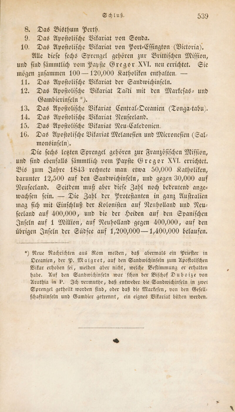 8. £)aS 33iötf)um fperfb. 9. Das 5l^oj^ottfcf>e S3tfcirtat bon Sonba. 10. £)aS 2lpoftoltfd;e SStfariat bon $ort*@fftngton (Q3tctona). 21Ile tiefe fec^^ Sprengel gehören jttr S3vttHfc^en STOifjton, unb ftnb fammlltd; bom Zapfte ©regor XVI. neu errichtet. Sie mögen jufammen 100—120,000 $at£oltfen enthalten. — 11. £>aS 2lpoftoltfd;e SStfartat ber Sanbn>td;tnfeln. 12. £)aS 21poftcltfd)e SBifartat Xatti mit ben 2D?arfefaS* unb ©ambtertnfeln *). 13. £)aS 2lpoftoltfd;e SBifariat ©entrakDceam'en (£onga4afm). 14. £)aS 2lpoftoltfcpe SStfartal -fteufeelanb. 15. 2)aS 21poftoltfcpe SStfartat ^eu^alebomen. IG. £)aS 21poftoltfd;e SStfartat SDManeften unb 2)Ztcroneften (Sal* monSinfeln). £)te fed;o festen Sprengel gehören $ur gran^öftfd;cn SWiffton, . unb ftnb ebenfalls fämmiltcp 00m Zapfte ©regot XVI. errichtet. 23tS $um 3apre 1843 rechnete man etwa 50,000 ^alpoltfen, barunter 12,500 auf ben Sanbwtdn'nfeln, unb gegen 30,000 auf Oleufeelanb. Settbem muß aber btefe 3^1 nod) bebeutenb ange* mad;fen fein. — 2)te 3^1 ber ^Protestanten tu gan$ luftralten mag ftd; mit (ünnfcplufj ber jMontften auf 91eupollanb unb 9teu^ feclanb auf 400,000, unb bte ber gelben auf ben Spantft^en Qnfeln auf 1 Million, auf 9teupollanb gegen 400,000, auf ben übrigen 3nfeln ber Sübfee auf 1,200,000—-1,400,000 belaufen. *) 9?eue üftadj richten aus 3t om tnelben, baj* abermals ein $priejter in £)ceanien, ber $p. SJtaigret, auf ben 0anbtt)id)infetn §um 2fy>oftotifcf)en SSiEar erhoben fei, tnelben aber ntd)t, welche SSeftimmung er erhalten fyabe. 2Cuf ben 0anbwid)infeln war fcfyon ber S5ifct>of £) u b 0 i§ e non 2fratt)ia in P. 3d) nermutöe, baß entweber bte <Sanbtt>idjinfeln in §wet 0prengel geteilt worben ftnb, ober baß bie 5Ütar?efen, ron ben ©efelP fcfyaftSinfeln unb ©ambier getrennt, ein eignes SSifariat bilben werben.