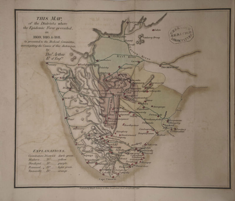 THIS MAP. of the Districts where the Lpidemic Fever prevailed , in 1809, 1810, &amp; 1811. is presented to the Medical Committee, TAZ awestigating the Causes of this dis temper, “a7 fe oy i. | A Tho? Arthut: - R. a . 1Vv ‘ EF of Eng™ a agi Vor : ; Caro 0ig . ~ ae 'TRICHEN OPG Fk Oe on we se, es “. * in Ss a ee aE - Na ye nine yy eee LD orritor “y “OO0da Ad EXPLANATIONS. (Coimbatore District dark greet. Madura____.. D?___....yellow. 4 d Tritchindo va caper bey ooh : } 7 an 7 Files: Dindigul ___D?__.. purple. | BGialengos Vda om all Ramnad._,.. D°__..- light green. £ Visi gaa door r 2 be : 4 3 Ooda her Tinnevelly____ D&amp; orang. Fags f° te lly t ape Comorin Vublished by Black Larbury &amp; Alten Leadenhull Street 10° Seplember 1816.