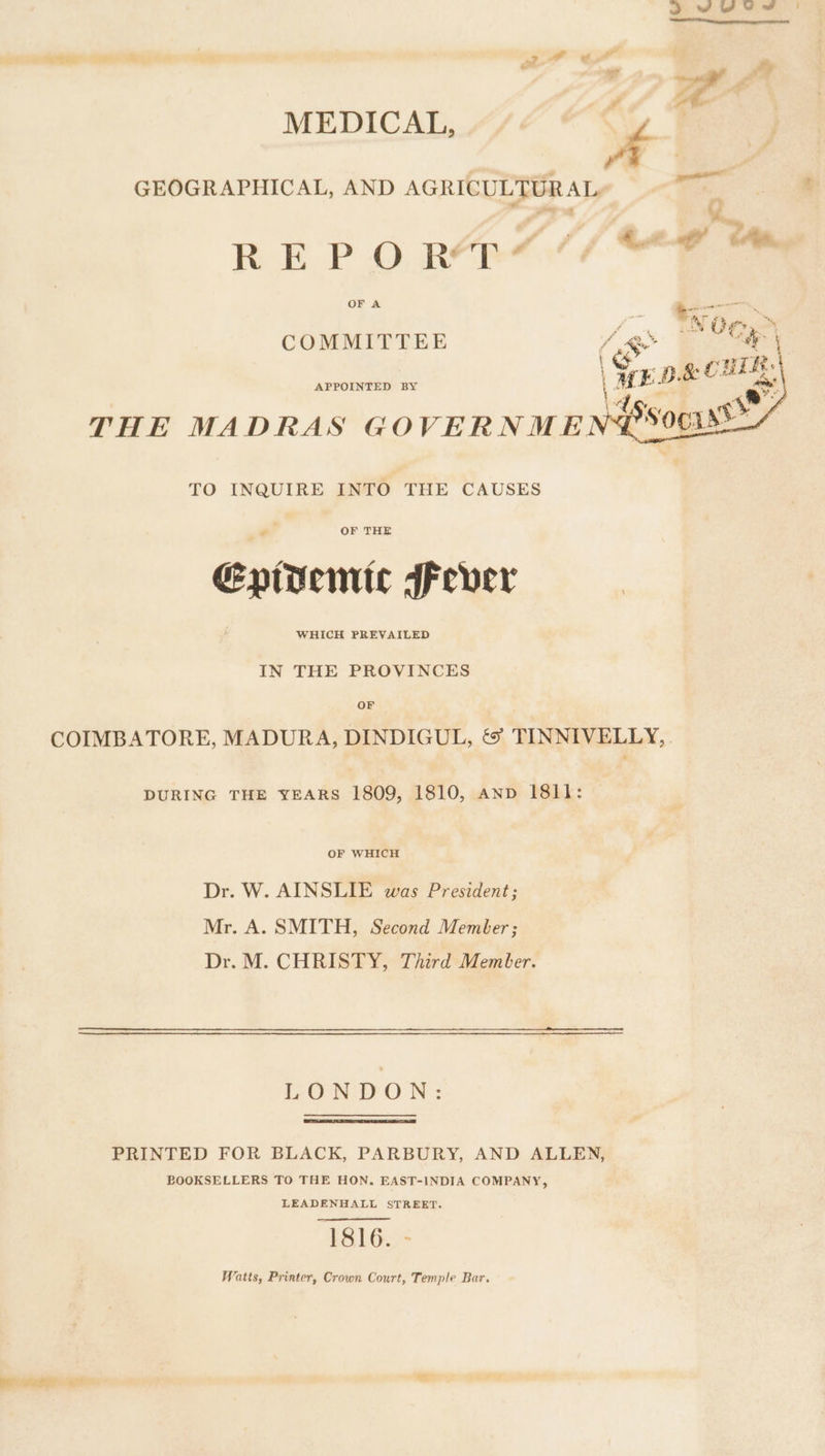 yd * ; By Pd Le ai MEDICAL, é | : s P eaenll GEOGRAPHICAL, AND AGRICULTURAL 3 “y REP O ROB4)(/ “ae OF A nner COMMITTEE x, OG Cs rR. APPOINTED BY THE MADRAS GOVERNMEN®: TO INQUIRE INTO THE CAUSES Epidemic Fever IN THE PROVINCES OF COIMBATORE, MADURA, DINDIGUL, &amp;° TINNIVELLY,. DURING THE YEARS 1809, 1810, anv 1811: OF WHICH Dr. W. AINSLIE was President; Mr. A. SMITH, Second Member; Dr. M. CHRISTY, Third Member. LONDON: PRINTED FOR BLACK, PARBURY, AND ALLEN, BOOKSELLERS TO THE HON, EAST-INDIA COMPANY, LEADENHALL STREET. 1816. - Watts, Printer, Crown Court, Temple Bar. ie ies. arY