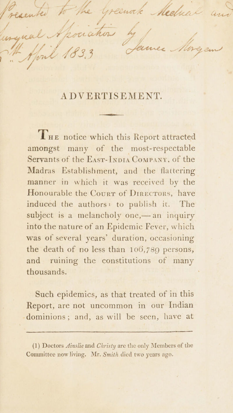 vA f Y) ) #e fo puadl 18s, 3 ADVERTISEMENT. ‘Tue notice which this Report attracted amongst many of the most-respectable Servants of the East-Inp1a Comp Any, of the manner in which it was received by the Honourable the Court of Dirrecrors, have induced the authors: to publish it. The subject is a melancholy one,—an inquiry into the nature of an Epidemic Fever, which was of several years’ duration, occasioning the death of no less than 106,789 persons, and ruining the constitutions of many thousands. Such epidemics, as that treated of in this Report, are not uncommon in our Indian (1) Doctors Ainslie and Christy are the only Members of the Committee now living. Mr. Smith died two years ago. (hettt!
