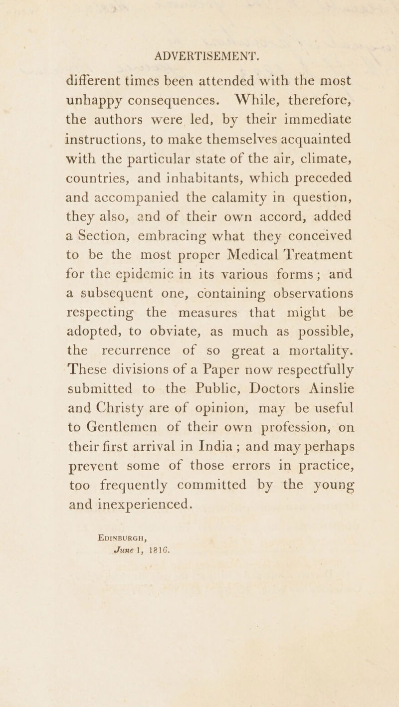 different times been attended with the most unhappy consequences. While, therefore, the authors were led, by their immediate instructions, to make themselves acquainted with the particular state of the air, climate, countries, and inhabitants, which preceded and accompanied the calamity in question, they also, and of their own accord, added a Section, embracing what they conceived to be the most proper Medical ‘Treatment for the epidemic in its various forms; and a subsequent one, containing observations respecting the measures that might be adopted, to obviate, as much as possible, the recurrence of so great a mortality. These divisions of a Paper now respectfully submitted to the Public, Doctors Ainslie and Christy are of opinion, may be useful to Gentlemen of their own profession, on their first arrival in India; and may perhaps prevent some of those errors in practice, too frequently committed by the young and inexperienced. EDINBURGH, June 1, 1816.