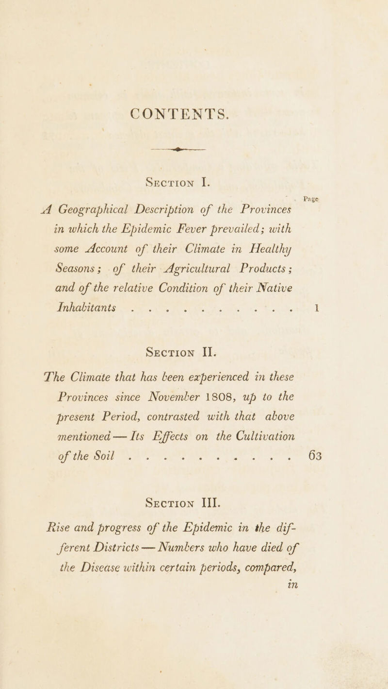 CONTENTS. Section I.  4 -Page A Geographical Description of the Provinces in which the Epidemic Fever prevailed; with some Account of their Climate in Healthy Seasons; of their Agricultural Products ; and of the relative Condition of their Native EM OO Ve ithe pibpecte) te Seay Yet I Section II. The Climate that has been experienced in these Provinces since November 1808, up to the present Period, contrasted with that above mentioned — Its Effects on the Cultivation of the Soil ee eg Oe Section III. Rise and progress of the Epidemic in the dif- ferent Districts — Numbers who have died of the Disease within certain periods, compared, 17