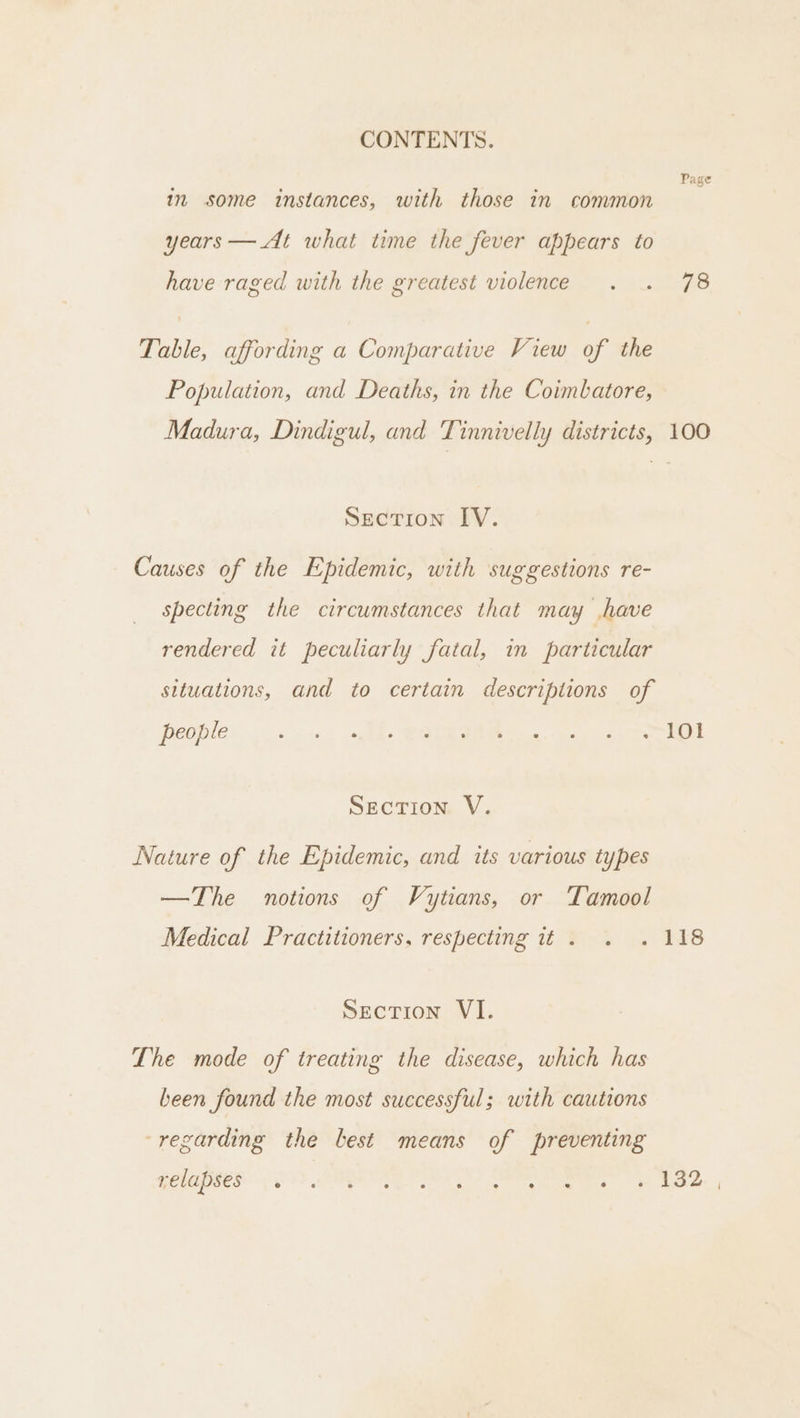 Page in some instances, with those in common years — At what time the fever appears to have raged with the greatest violence . . 78 Table, affording a Comparative View of the Population, and Deaths, in the Coimbatore, Madura, Dindigul, and Tinnivelly districts, 100 Section IV. Causes of the Epidemic, with suggestions re- specting the circumstances that may have rendered it peculiarly fatal, in particular situations, and to certain descriptions of POOPIE ec. leks GUE Nee, oy os ake Section V. Nature of the Epidemic, and its various types —The notions of Vytians, or Tamool Medical Practitioners, respecting it. . . 118 Section VI. The mode of treating the disease, which has been found the most successful; with cautions ‘regarding the best means of preventing OG TES ED ORE IS SF SO eee ARR,