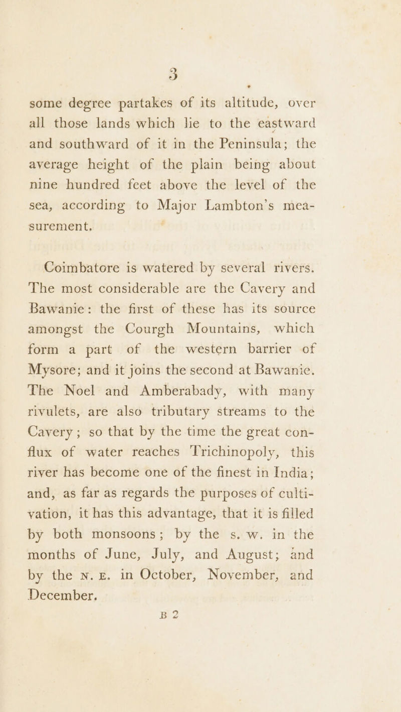 some degree partakes of its altitude, over all those lands which lie to the eastward and southward of it in the Peninsula; the average height of the plain being about nine hundred feet above the level of the sea, according to Major Lambton’s mea- surement, , Coimbatore is watered by several rivers. The most considerable are the Cavery and Bawanie: the first of these has its source amongst the Courgh Mountains, which form a part of the western barrier of Mysore; and it joins the second at Bawanie. The Noel and Amberabady, with many rivulets, are also tributary streams to the Cavery ; so that by the time the great con- flux of water reaches ‘Trichinopoly, this river has become one of the finest in India: and, as far as regards the purposes of culti- vation, it has this advantage, that it is filled by both monsoons; by the s. w. in the months of June, July, and August; and by the n. E. in October, November, and December. by