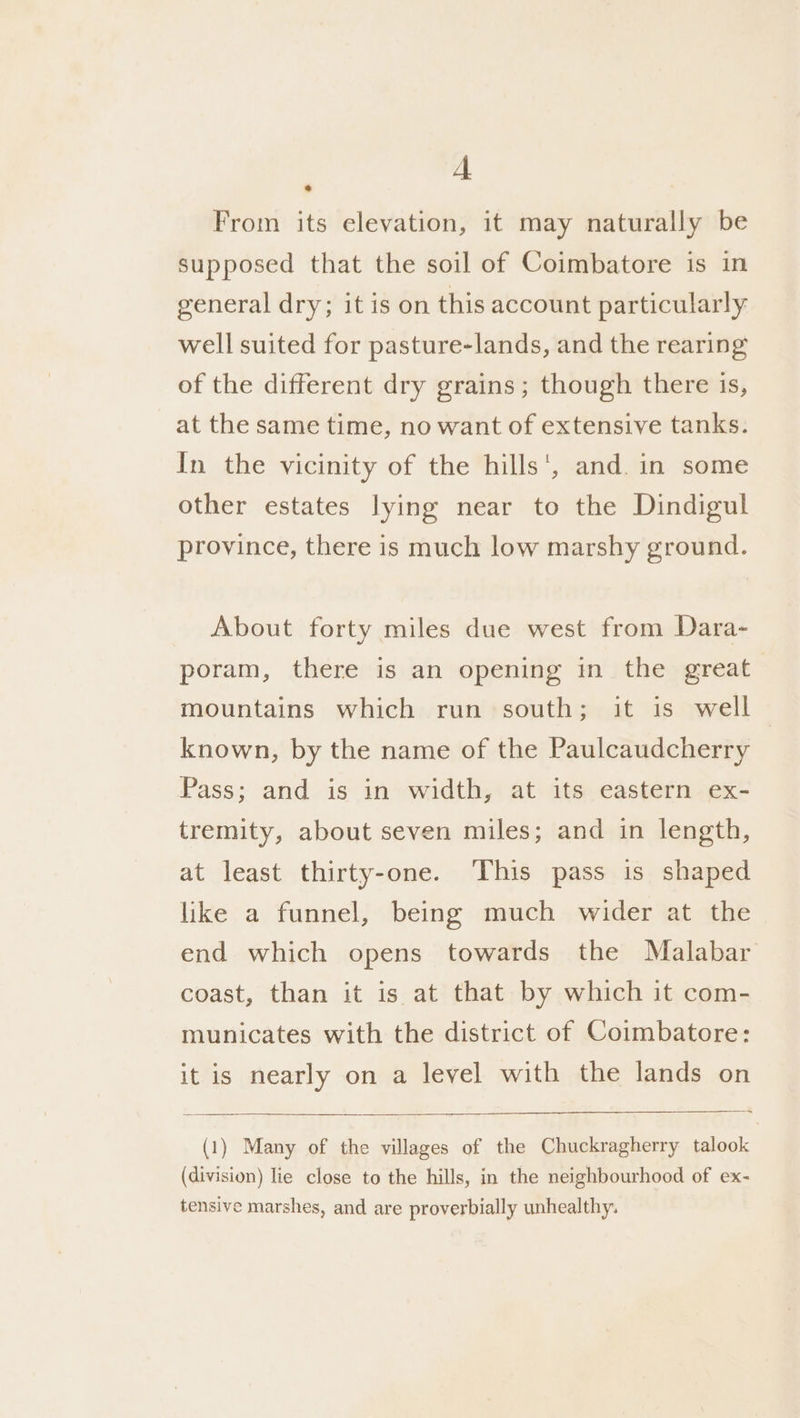 A From its elevation, it may naturally be supposed that the soil of Coimbatore is in general dry; it is on this account particularly well suited for pasture-lands, and the rearing of the different dry grains; though there is, at the same time, no want of extensive tanks. In the vicinity of the hills‘, and. in some other estates lying near to the Dindigul province, there is much low marshy ground. About forty miles due west from Dara- poram, there is an opening in the great mountains which run south; it is well known, by the name of the Paulcaudcherry Pass; and is in width, at its eastern. ex- tremity, about seven miles; and in length, at least thirty-one. This pass is shaped like a funnel, being much wider at the end which opens towards the Malabar coast, than it is at that by which it com- municates with the district of Coimbatore: it is nearly on a level with the lands on =; (1) Many of the villages of the Chuckragherry talook (division) lie close to the hills, in the neighbourhood of ex- tensive marshes, and are proverbially unhealthy.