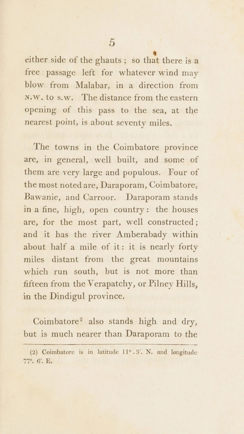 either side of the ghauts ; so tbat there is a free passage left for whatever wind may blow from Malabar, in a direction from N.W.tos.w. ‘The distance from the eastern opening of this pass to the sea, at the nearest point, is about seventy miles. The towns in the Coimbatore province are, in general, well built, and some of them are very large and populous. Four of the most noted are, Daraporam, Coimbatore, Bawanie, and Carroor. Daraporam stands in a fine, high, open country: the houses are, for the most part, well constructed ; and it has the river Amberabady within about half a mile of it: it is nearly forty miles distant from the great mountains which run south, but is not more than fifteen from the Verapatchy, or Pilney Hills, in the Dindigul province. Coimbatore’ also stands high and dry, but is much nearer than Daraporam to the (2) Coimbatore is in latitude 11°.3’. N. and longitude Tis 6. Tk