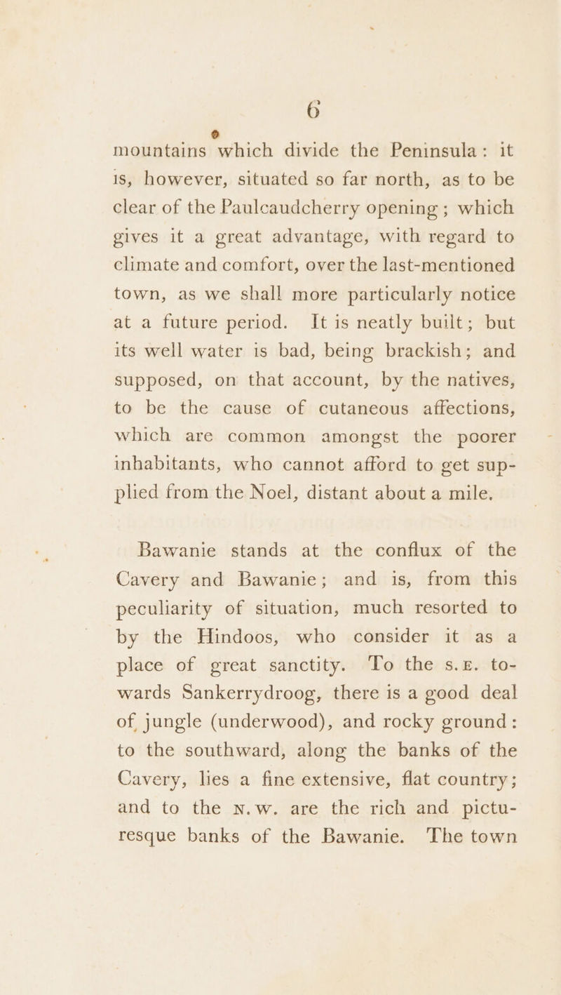 ° mountains which divide the Peninsula: it is, however, situated so far north, as to be clear of the Paulcaudcherry opening ; which gives it a great advantage, with regard to climate and comfort, over the last-mentioned town, as we shall more particularly notice at a future period. It is neatly built; but its well water is bad, being brackish; and supposed, on that account, by the natives, to be the cause of cutaneous affections, which are common amongst the poorer inhabitants, who cannot afford to get sup- pled from the Noel, distant about a mile. Bawanie stands at the conflux of the Cavery and Bawanie; and is, from this peculiarity of situation, much resorted to by the Hindoos, who consider it as a place of great sanctity. ‘To the s.£. to- wards Sankerrydroog, there is a good deal of jungle (underwood), and rocky ground: to the southward, along the banks of the Cavery, lies a fine extensive, flat country ; and to the n.w. are the rich and pictu- resque banks of the Bawanie. The town